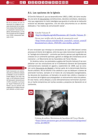 8.1. Las opciones de la Iglesia
El Concilio Vaticano II, que se desarrolló entre 1962 y 1965, dio como resulta-
do una serie de documentos (constituciones, decretos conciliares, declaracio-
nes) que organizaron la matriz ideológica que guiaría el rumbo de la institución
eclesial las décadas siguientes. Uno de esos documentos es un decreto
dedicado a “los medios de comunicación social”.
WW
Concilio Vaticano II
<http://es.wikipedia.org/wiki/Documentos_del_Concilio_Vaticano_II>
Decreto inter mirífica sobre los medios de comunicación social
<http://www.vatican.va/archive/hist_councils/ii_vatican_council/
documents/vat-ii_decree_19631204_inter-mirifica_sp.html>.
El aire renovador que introdujo la convocatoria de Juan XXIII detonó ciertos
procesos al interior de la Iglesia, entre los que cabe mencionar la aparición de
la “teología de la liberación” –corriente que llamó a pensar qué significaba ser
cristiano en un continente oprimido y generó un diálogo del cristianismo con el
marxismo– y el Movimiento de los Sacerdotes del Tercer Mundo.
En América Latina, los postulados surgidos del Concilio Vaticano II se com-
pletarían con las conclusiones de la II Conferencia General del Episcopado
Latinoamericano realizada en agosto y septiembre de 1968, que se cono-
cen como Documento de Medellín y forman parte de la denominada Doctrina
Social cristiana. Allí se exhorta a los católicos a que se dediquen a tareas de
promoción humana, siempre en el marco de una búsqueda evangelizadora.
Su denuncia de injusticias y el llamado a la acción dan crédito e impulsan a
los sectores de la Iglesia que propugnaban un acercamiento hacia los pobres.
En ese marco, varios obispos y curas latinoamericanos terminarían asumien-
do un fuerte compromiso con luchas sociales y proyectos de liberación en el
continente.
EE
Crónicas de archivo. Movimiento de Sacerdotes del Tercer Mundo
<http://www.encuentro.gov.ar/sitios/encuentro/programas/
ver?rec_id=100370>
No era la primera vez que un
documento de la Iglesia se ocu-
paba directamente de los medios.
Como destaca Benito Spoletini en
la compilación Comunicación e
iglesia latinoamericana, un hito
fue la Encíclica de Pío XI, Vigilanti
cura (1936), enteramente dedi-
cada al cine.
Suele reconocerse una continui-
dad entre la conferencia realizada
en Medellín y la que se realizó en
Puebla (México) once años más
tarde. La III Conferencia General
del Episcopado Latinoamericano
(1979) consolidó el principio
de “Opción Preferencial por los
Pobres” que los sectores más
progresistas de la Iglesia retoman
para defender su acción social.
148
Historia de los medios de comunicación	 Daniel Badenes
 