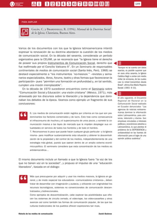 PARA AMPLIAR
AA
Galán, C. y Brardinelli, R. (1994), Manual de la Doctrina Social
de la Iglesia, Claretiana, Buenos Aires.
Varios de los documentos con los que la Iglesia latinoamericana intentó
expresar la renovación de su doctrina abordaron la cuestión de los medios
de comunicación social. En la década del sesenta, considerada un período
organizativo para la CELAM, ya se reconocía que “la Iglesia tiene el derecho
de poseer sus propios Instrumentos de Comunicación Social, derecho que
fue reafirmado por el Concilio Vaticano II”. En un Seminario de responsables
continentales de medios de comunicación social (Santa Inés, Perú, 1966) se
destacó especialmente a “los instrumentos ´no-masivos´” –revistas y sema-
narios especializados, libros, forums, teatro y otras formas que favorecieran la
participación– pues “permiten una formación en profundidad y, en tal sentido,
cumplen una misión irremplazable”.
En la década de 1970 sucedieron encuentros como el Seminario sobre
“Comunicación Social y Educación: una visión cristiana” (México, 1971), más
atravesado por los discursos sobre la liberación y la dependencia que domi-
naban los debates de la época. Veamos como ejemplo un fragmento de sus
conclusiones:
CC
6. Los medios de comunicación están regidos por criterios en los que son pre-
dominantes los factores comerciales y de lucro. Esto trae como consecuencia
el infraconsumo de muchos y el superconsumo de unos pocos, y somete la co-
municación masiva a las leyes de mercado que le impiden desplegar sus vir-
tualidades en servicio de todos los hombres y de todo el hombre.
7. Reconocemos lo poco que puede hacer cualquier grupo particular –y la Iglesia
misma– para modificar sustancialmente esta situación y obtener la descentrali-
zación de la propiedad y del control de los medios, independientemente de una
estrategia más global, puesto que operan dentro de un amplio sistema econó-
mico-político. El seminario considera que esta concentración de los medios es
antidemocrática…
El mismo documento incluía un llamado a que la Iglesia fuera “la voz de los
que no tienen voz en la sociedad”, y propuso el impulso de una “educación
liberadora”, basada en el diálogo:
CC
Más que preocuparse por adquirir y usar los medios masivos, la Iglesia en ge-
neral, y de modo especial los educadores –comunicadores cristianos–, deben
tratar de desarrollar con imaginación y audacia, y utilizando con originalidad los
recursos tecnológicos, sistemas no convencionales de comunicación descen-
tralizados y bidireccionales.
Como ejemplos de descentralización, cabe explorar las posibilidades que ofre-
cen los sistemas de circuito cerrado, el video-tape, los video-cassettes y otros
avances así como también las formas de comunicación popular, de las que las
culturas tradicionales de los pueblos ofrecen expresiones tan ricas.
“Aunque no se cuenta con datos
exactos, es posible suponer que
en esos años sesenta, la Iglesia
Católica llegó a contar con medio
millar de emisoras, de las cuales
casi la mitad transmitían desde
Brasil”, afirma Ana María Peppino
Barale (1993: 9-10).
Al año siguiente, el Encuentro
Regional de Pastoral en la
Comunicación Social realizado
en Ecuador denunciaba: “Las
agencias de noticias norteame-
ricanas dominan la información
sobre Latinoamérica, para emi-
soras, televisión y diarios. Son
empresas vinculadas a intereses
políticos y económicos extraños a
Latinoamérica, lo que plantea el
problema de la DEPENDENCIA y
unilateralidad en las fuentes de
información para el logro de una
opinión pública auténtica”.
149
Historia de los medios de comunicación	 Daniel Badenes
 