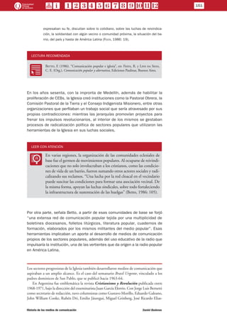 expresaban su fe, discutían sobre lo cotidiano, sobre las luchas de reivindica-
ción, la solidaridad con algún vecino o comunidad próxima, la situación del ba-
rrio, del país y hasta de América Latina (Festa, 1986: 19).
LECTURA RECOMENDADA
RR
Betto, F. (1986). “Comunicación popular e iglesia”, en: Festa, R. y Lins da Silva,
C. E. (Org.), Comunicación popular y alternativa, Ediciones Paulinas, Buenos Aires.
En los años sesenta, con la impronta de Medellín, además de habilitar la
proliferación de CEBs, la Iglesia creó instituciones como la Pastoral Obrera, la
Comisión Pastoral de la Tierra y el Consejo Indigenista Misionero, entre otras
organizaciones que perfilaban un trabajo social que sería atravesado por sus
propias contradicciones: mientras las jerarquías promovían proyectos para
frenar los impulsos revolucionarios, al interior de los mismos se gestaban
procesos de radicalización política de sectores populares que utilizaron las
herramientas de la Iglesia en sus luchas sociales.
LEER CON ATENCIÓN
LL
En varias regiones, la organización de las comunidades eclesiales de
base fue el germen de movimientos populares. Al ocuparse de reivindi-
caciones que no solo involucraban a los cristianos, como las condicio-
nes de vida de un barrio, fueron sumando otros actores sociales y radi-
calizando sus reclamos. “Una lucha por la red cloacal en el vecindario
puede suscitar las condiciones para formar una asociación vecinal. De
la misma forma, apoyan las luchas sindicales, sobre todo fortaleciendo
la infraestructura de sustentación de las huelgas” (Betto, 1986: 105).
Por otra parte, señala Betto, a partir de esas comunidades de base se forjó
“una extensa red de comunicación popular tejida por una multiplicidad de
boletines diocesanos, folletos litúrgicos, literatura popular, cuadernos de
formación, elaborados por los mismos militantes del medio popular”. Esas
herramientas implicaban un aporte al desarrollo de medios de comunicación
propios de los sectores populares, además del uso educativo de la radio que
impulsaría la institución, una de las vertientes que da origen a la radio popular
en América Latina.
Los sectores progresistas de la Iglesia también desarrollaron medios de comunicación que
aspiraban a un amplio alcance. Es el caso del semanario Brasil Urgente, vinculado a los
padres dominicos de San Pablo, que se publicó hacia 1963-64.
En Argentina fue emblemática la revista Cristianismo y Revolución publicada entre
1968-1971, bajo la dirección del exseminarista Juan García Elorrio. Con Jorge Luis Bernetti
como secretario de redacción, tuvo columnistas como Gustavo Morillo, Eduardo Galeano,
John William Cooke, Rubén Dri, Emilio Jáuregui, Miguel Grinberg, José Ricardo Elias-
151
Historia de los medios de comunicación	 Daniel Badenes
 