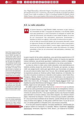 chev, Miguel Ramondetti y Raimundo Ongaro. Coincidente con la época de publicación
del semanario de la CGT, Cristianismo y Revolución reivindicaba al sacerdote guerrillero
Camilo Torres (caído en combate en 1966) y al arzobispo brasileño de Olinda y Recife
Helder Cámara, y dio un gran impulso al Movimiento de Sacerdotes para el Tercer Mundo.
8.2. La radio educativa
CC
El Concilio Vaticano II y luego Medellín (1968), imprimieron un gran impulso a
las comunidades de base, a los grupos de catequesis, a las escuelas radiofó-
nicas para campesinos y a otros movimientos en búsqueda de modelos dife-
rentes de comunicación, que implicaba un nuevo modelo de Iglesia. Se anhela-
ba una comunicación más participativa, promocional, personalizante y
liberadora al interior de la Iglesia y más acorde a la idiosincrasia del pueblo.
Si hoy se habla de comunicación popular y de comunicación alternativa, incluso
en organismos oficiales de la Iglesia, parte del mérito se debe a esos grupos y
movimientos que, con pocos medios y muchos riesgos, experimentaron nuevas
formas que han permitido la superación, aunque sea lentamente, de modelos
verticalistas a favor de una comunicación más participativa y liberadora” (XV)
(Spoletini, 1985).
La gran mayoría de las radios educativas, unas quinientas experiencias en 15
países surgidas durante la década de 1960, tuvieron el impulso de organiza-
ciones cristianas. Las primeras apuntaron a poblaciones rurales e indígenas,
pero en los setenta los proyectos se extendieron a las zonas suburbanas.
La idea de utilizar la radio como medio educativo venía planteándose en
distintos ámbitos desde los años treinta. En Canadá, por ejemplo, se desa-
rrolló una programación radial para agricultores que funcionaba con grupos
de escucha denominados Radio Farm Forums. De la década siguiente data
la experiencia pionera en América Latina: Radio Sutatenza, en Colombia. En
los años cincuenta la práctica se extendió a otros países, como Costa Rica,
Paraguay y Bolivia, donde la primera estación destinada a los campesinos
aymara fue Radio Peñas, establecida por la misión de padres de Marykroll en
1955. Ese mismo año, en Paraguay, monseñor Ramón Bogarín fundó “Las
Capillas Escuelas Radiofónicas del Paraguay” (Geerts, Van Oeyen y Villamayor,
2004), origen de lar radio popular “San Roque”.
En 1959 surgió la Pío XII, mencionada en la unidad anterior por su articula-
ción con las radios promovidas por los sindicatos de los trabajadores mineros.
Como evoca José Ignacio López Vigil: “Al principio, la dinamita la tiraban los
mineros en contra de la Pío. Y los curas pedían auxilio a las Fuerzas Armadas
para defender la emisora católica. Unos años después, los militares dinami-
taban, intervenían la estación. Y eran los mineros los que acudían a defender-
la”. Eso ocurrió hacia mediados de los sesenta, cuando influida por los nuevos
aires al interior de la Iglesia, la radio pasó a definirse como “la voz de los sin
voz” y el propio gobierno la etiquetó como una emisora comunista.
Ya en los años sesenta surgieron “escuelas radiofónicas” patrocinadas por
la Iglesia católica en Honduras, El Salvador, México, Guatemala, República
Dominicana, Venezuela, Argentina, Chile, Brasil, y en especial en Ecuador,
Radio Peñas copiaba el patrón de
las escuelas radiofónicas colom-
bianas (ACPO). Apuntaba a la
adoctrinación católica, tanto en
español como en aymara. No tuvo
en cuenta otro tipo de necesida-
des. No apoyó a las organizacio-
nes campesinas ni les dio mucha
participación. En 1972 se mudó
a La Paz y cambió su nombre a
San Gabriel, y el cambio no fue
solo de nombre: se identificó y se
puso al servicio del pueblo ayma-
ra, que tuvo amplia participación.
La dictadura de 1980 la asaltó y
destruyó parte de sus equipos.
Gran impulsor de las ligas agra-
rias, calificado como “comunista”
y perseguido por la dictadura de
Alfredo Stroessner, Bogarín jamás
obtuvo la licencia para su radio.
En la República Dominicana fun-
ciona una emisora emblemática
para el movimiento de radios
populares de origen católico:
Radio Enriquillo, nacida en 1977.
152
Historia de los medios de comunicación	 Daniel Badenes
 