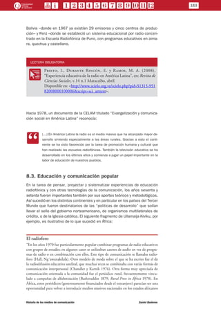 Bolivia –donde en 1967 ya existían 29 emisoras y cinco centros de produc-
ción– y Perú –donde se estableció un sistema educacional por radio concen-
trado en la Escuela Radiofónica de Puno, con programas educativos en aima-
ra, quechua y castellano.
LECTURA OBLIGATORIA
OO
Prieto, I., Durante Rincón, E. y Ramos, M. A. (2008),
“Experiencia educativa de la radio en América Latina”, en: Revista de
Ciencias Sociales, v.14 n.1 Maracaibo, abril.
Disponible en: <http://www.scielo.org.ve/scielo.php?pid=S1315-951
82008000100006&script=sci_arttext>.
Hacia 1978, un documento de la CELAM titulado “Evangelización y comunica-
ción social en América Latina” reconocía:
CC
(…) En América Latina la radio es el medio masivo que ha alcanzado mayor de-
sarrollo sirviendo especialmente a las áreas rurales. Gracias a esto el conti-
nente se ha visto favorecido por la tarea de promoción humana y cultural que
han realizado las escuelas radiofónicas. También la televisión educativa se ha
desarrollado en los últimos años y comienza a jugar un papel importante en la
labor de educación de nuestros pueblos.
8.3. Educación y comunicación popular
En la tarea de pensar, proyectar y sistematizar experiencias de educación
radiofónica y con otras tecnologías de la comunicación, los años sesenta y
setenta fueron importantes también por sus aportes teóricos y metodológicos.
Así sucedió en los distintos continentes y en particular en los países del Tercer
Mundo que fueron destinatarios de las “políticas de desarrollo” que solían
llevar el sello del gobierno norteamericano, de organismos multilaterales de
crédito, o de la Iglesia católica. El siguiente fragmento de Ullamaija Kiviku, por
ejemplo, es ilustrativo de lo que sucedió en África:
El radioforo
“En los años 1970 fue particularmente popular combinar programas de radio educativos
con grupos de estudio; en algunos casos se utilizaban casetes de audio en vez de progra-
mas de radio o en combinación con ellos. Este tipo de comunicación se llamaba radio-
foro (Hall, Ng´awanakilala). Otro modelo de moda sobre el que se ha escrito fue el de
la radiodifusión educativa satelital, que muchas veces se combinaba con varias formas de
comunicación interpersonal (Chandler y Karnik 1976). Otra forma muy apreciada de
comunicación orientada a la comunidad fue el periódico rural, frecuentemente vincu-
lado a campañas de alfabetización (Bashiruddin 1879, Rural Press in África 1978). En
África, estos periódicos (generosamente financiados desde el extranjero) parecían ser una
oportunidad para volver a introducir medios masivos nacionales en los estados africanos
153
Historia de los medios de comunicación	 Daniel Badenes
 