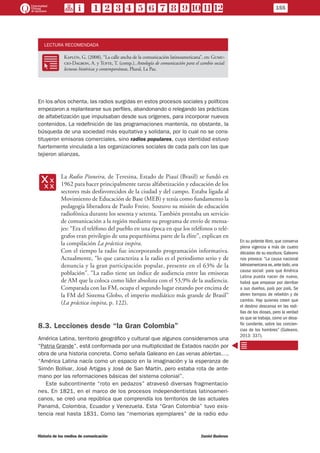 LECTURA RECOMENDADA
RR
Kaplún, G. (2008), “La calle ancha de la comunicación latinoamericana”, en: Gumu-
cio-Dagron, A. y Tufte, T. (comp.), Antología de comunicación para el cambio social:
lecturas históricas y contemporáneas, Plural, La Paz.
En los años ochenta, las radios surgidas en estos procesos sociales y políticos
empezaron a replantearse sus perfiles, abandonando o relegando las prácticas
de alfabetización que impulsaban desde sus orígenes, para incorporar nuevos
contenidos. La redefinición de las programaciones mantenía, no obstante, la
búsqueda de una sociedad más equitativa y solidaria, por lo cual no se cons-
tituyeron emisoras comerciales, sino radios populares, cuya identidad estuvo
fuertemente vinculada a las organizaciones sociales de cada país con las que
tejieron alianzas.
xx
La Radio Pioneira, de Teresina, Estado de Piauí (Brasil) se fundó en
1962 para hacer principalmente tareas alfabetización y educación de los
sectores más desfavorecidos de la ciudad y del campo. Estaba ligada al
Movimiento de Educación de Base (MEB) y tenía como fundamento la
pedagogía liberadora de Paulo Freire. Sostuvo su misión de educación
radiofónica durante los sesenta y setenta. También prestaba un servicio
de comunicación a la región mediante su programa de envío de mensa-
jes: “Era el teléfono del pueblo en una época en que los teléfonos o telé-
grafos eran privilegio de una pequeñísima parte de la élite”, explican en
la compilación La práctica inspira.
Con el tiempo la radio fue incorporando programación informativa.
Actualmente, “lo que caracteriza a la radio es el periodismo serio y de
denuncia y la gran participación popular, presente en el 63% de la
población”. “La radio tiene un índice de audiencia entre las emisoras
de AM que la coloca como líder absoluta con el 53,9% de la audiencia.
Comparada con las FM, ocupa el segundo lugar estando por encima de
la FM del Sistema Globo, el imperio mediático más grande de Brasil”
(La práctica inspira, p. 122).
8.3. Lecciones desde “la Gran Colombia”
América Latina, territorio geográfico y cultural que algunos consideramos una
“Patria Grande”, está conformada por una multiplicidad de Estados nación por
obra de una historia concreta. Como señala Galeano en Las venas abiertas…,
“América Latina nacía como un espacio en la imaginación y la esperanza de
Simón Bolívar, José Artigas y José de San Martín, pero estaba rota de ante-
mano por las reformaciones básicas del sistema colonial”.
Este subcontinente “roto en pedazos” atravesó diversas fragmentacio-
nes. En 1821, en el marco de los procesos independentistas latinoameri-
canos, se creó una república que comprendía los territorios de las actuales
Panamá, Colombia, Ecuador y Venezuela. Esta “Gran Colombia” tuvo exis-
tencia real hasta 1831. Como las “memorias ejemplares” de la radio edu-
En su potente libro, que conserva
plena vigencia a más de cuatro
décadas de su escritura, Galeano
nos provoca: “La causa nacional
latinoamericana es,ante todo,una
causa social: para que América
Latina pueda nacer de nuevo,
habrá que empezar por derribar
a sus dueños, país por país. Se
abren tiempos de rebelión y de
cambio. Hay quienes creen que
el destino descansa en las rodi-
llas de los dioses, pero la verdad
es que se trabaja, como un desa-
fío candente, sobre las concien-
cias de los hombres” (Galeano,
2013: 337).
155
Historia de los medios de comunicación	 Daniel Badenes
 