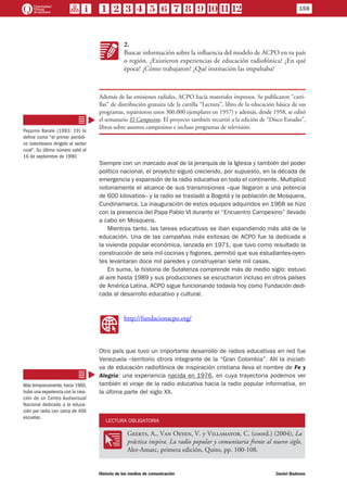 KK
2.
Buscar información sobre la influencia del modelo de ACPO en tu país
o región. ¿Existieron experiencias de educación radiofónica? ¿En qué
época? ¿Cómo trabajaron? ¿Qué institución las impulsaba?
Además de las emisiones radiales, ACPO hacía materiales impresos. Se publicaron “carti-
llas” de distribución gratuita (de la cartilla “Lectura”, libro de la educación básica de sus
programas, repartieron unos 300.000 ejemplares en 1957) y además, desde 1958, se editó
el semanario El Campesino. El proyecto también recurrió a la edición de “Disco Estudio”,
libros sobre asuntos campesinos e incluso programas de televisión.
Siempre con un marcado aval de la jerarquía de la Iglesia y también del poder
político nacional, el proyecto siguió creciendo, por supuesto, en la década de
emergencia y expansión de la radio educativa en todo el continente. Multiplicó
notoriamente el alcance de sus transmisiones –que llegaron a una potencia
de 600 kilovatios– y la radio se trasladó a Bogotá y la población de Mosquera,
Cundinamarca. La inauguración de estos equipos adquiridos en 1968 se hizo
con la presencia del Papa Pablo VI durante el “Encuentro Campesino” llevado
a cabo en Mosquera.
Mientras tanto, las tareas educativas se iban expandiendo más allá de la
educación. Una de las campañas más exitosas de ACPO fue la dedicada a
la vivienda popular económica, lanzada en 1971, que tuvo como resultado la
construcción de seis mil cocinas y fogones, permitió que sus estudiantes-oyen-
tes levantaran doce mil paredes y construyeran siete mil casas.
En suma, la historia de Sutatenza comprende más de medio siglo: estuvo
al aire hasta 1989 y sus producciones se escucharon incluso en otros países
de América Latina. ACPO sigue funcionando todavía hoy como Fundación dedi-
cada al desarrollo educativo y cultural.
WW
http://fundacionacpo.org/
Otro país que tuvo un importante desarrollo de radios educativas en red fue
Venezuela –territorio otrora integrante de la “Gran Colombia”. Allí la iniciati-
va de educación radiofónica de inspiración cristiana lleva el nombre de Fe y
Alegría: una experiencia nacida en 1976, en cuya trayectoria podemos ver
también el viraje de la radio educativa hacia la radio popular informativa, en
la última parte del siglo XX.
LECTURA OBLIGATORIA
OO
Geerts, A., Van Oeyen, V. y Villamayor, C. (coord.) (2004), La
práctica inspira. La radio popular y comunitaria frente al nuevo siglo,
Aler-Amarc, primera edición, Quito, pp. 100-108.
Peppino Barale (1993: 19) lo
define como “el primer periódi-
co colombiano dirigido al sector
rural”. Su último número salió el
16 de septiembre de 1990.
Más tempranamente,hacia 1960,
hubo una experiencia con la crea-
ción de un Centro Audiovisual
Nacional dedicado a la educa-
ción por radio con cerca de 400
escuelas.
158
Historia de los medios de comunicación	 Daniel Badenes
 