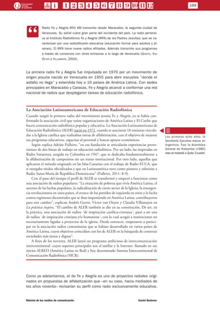 CC
Radio Fe y Alegría 850 AM transmite desde Maracaibo, la segunda ciudad de
Venezuela. Su señal cubre gran parte del occidente del país. La radio pertene-
ce al Instituto Radiofónico Fe y Alegría (IRFA) de los Padres Jesuitas, que se ca-
racterizan por una radiodifusión educativa (educación formal para adultos y jó-
venes). El IRFA tiene nueve radios afiliadas. Además transmite sus programas
a través de convenios con otras emisoras a lo largo de Venezuela (Geerts, Van
Oeyen y Villamayor, 2004).
La primera radio Fe y Alegría fue impulsada en 1976 por un movimiento de
origen jesuita nacido en Venezuela en 1955 para abrir escuelas “donde el
asfalto no llega” y extendida hoy a 16 países de América Latina. Con sedes
principales en Maracaibo y Caracas, Fe y Alegría alcanzó a conformar una red
nacional de radios que desplegaron tareas de educación radiofónica.
La Asociación Latinoamericana de Educación Radiofónica
Cuando surgió la primera radio del movimiento jesuita Fe y Alegría, ya se había con-
formado la asociación civil que reúne organizaciones de América Latina y El Caribe que
hacen comunicación radiofónica popular y educativa. La Asociación Latinoamericana de
Educación Radiofónica (ALER) nació en 1972, cuando se asociaron 18 emisoras vincula-
das a la Iglesia católica que realizaban tareas de alfabetización, con el objetivo de mejorar
sus programas educativos, capacitar al personal y buscar apoyos económicos.
Según explica Adrián Pulleiro, “en esa fundación se articularán experiencias prove-
nientes de dos líneas de trabajo en educación radiofónica. Por un lado, las inspiradas en
Radio Sutatenza, surgida en Colombia en 1947, que se dedicaba fundamentalmente a
la alfabetización de campesinos sin un status institucional. Por otro lado, aquellas que
aplicaron el método originado en las Islas Canarias con el trabajo de Radio ECCA, que
sí otorgaba títulos oficializados y que en Latinoamérica tuvo como pionera y referente a
Radio Santa María de República Dominicana” (Pulleiro, 2011: 8-9).
Con el paso del tiempo el perfil de ALER se transformó y empezó a funcionar como
una asociación de radios populares: “La situación de pobreza que vivía América Latina, el
ascenso de las luchas populares, la radicalización de cierto sector de la Iglesia, la insurgen-
cia revolucionaria en unos países, el avance de los partidos de izquierda en otros y la lucha
contra regímenes dictatoriales que se iban imponiendo en América Latina, contribuyeron
para este cambio”, explican Andrés Geerts, Víctor van Oeyen y Claudia Villamayor en
La práctica inspira. “El cambio de ALER también se dio en su constitución. De ser, en
la práctica, una asociación de radios ´de inspiración católica-cristiana´, pasó a ser una
de radios ´de inspiración cristiana y/o humanista´, con lo cual acogió a instituciones no
necesariamente ligadas a proyectos de la iglesia. Desde entonces, empezaron a partici-
par en la asociación radios comunitarias que se habían desarrollado en varios países de
América Latina, cuyos objetivos coincidían con los de ALER en la búsqueda de construir
sociedades más justas y dignas”.
A fines de los noventa, ALER lanzó un programa ambicioso de intercomunicación
intercontinental -cuyos soportes principales son el satélite y la Internet- llamado en sus
inicios ALRED (América Latina en Red) y hoy denominado Sistema Intercontinental de
Comunicación Radiofónica (SICR).
Como ya adelantamos, el de Fe y Alegría es uno de proyectos radiales origi-
nados en propuestas de alfabetización que –en su caso, hacia mediados de
los años noventa– revisarían su perfil como radio exclusivamente educativa.
Los primeros ocho años, la
Secretaría Ejecutiva estuvo en
Argentina. Tras la Asamblea
General de Riobamba (1980)
esta se trasladó a Quito, Ecuador.
159
Historia de los medios de comunicación	 Daniel Badenes
 