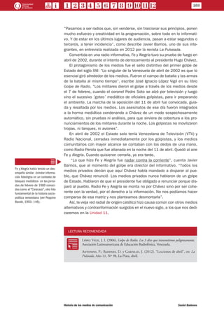 “Pasamos a ser radios que, sin venderse, sin traicionar sus principios, ponen
mucho esfuerzo y creatividad en la programación, sobre todo en lo informati-
vo. Y de estar en los últimos lugares de audiencia, pasan a estar segundos o
terceros, a tener incidencia”, como describe Javier Barrios, uno de sus inte-
grantes, en entrevista realizada en 2012 por la revista La Pulseada.
Convertida en una radio informativa, Fe y Alegría tuvo su prueba de fuego en
abril de 2002, durante el intento de derrocamiento al presidente Hugo Chávez.
El protagonismo de los medios fue el sello distintivo del primer golpe de
Estado del siglo XXI: “Lo singular de la Venezuela de abril de 2002 es que lo
esencial giró alrededor de los medios. Fueron el campo de batalla y las armas
de la batalla al mismo tiempo”, escribe José Ignacio López Vigil en su libro
Golpe de Radio. “Los militares dieron el golpe a través de los medios desde
el 7 de febrero, cuando el coronel Pedro Soto se alzó por televisión y luego
vino el sucesivo ´goteo´ mediático de oficiales golpistas, para ir preparando
el ambiente. La marcha de la oposición del 11 de abril fue convocada, guia-
da y resaltada por los medios. Los asesinatos de ese día fueron integrados
a la horma mediática condenando a Chávez de un modo sospechosamente
automático, sin pruebas ni análisis, para que sirviera de cobertura a los pro-
nunciamientos de los militares durante la noche. Los golpistas no movilizaron
tropas, ni tanques, ni aviones”.
En abril de 2002 el Estado solo tenía Venezolana de Televisión (VTV) y
Radio Nacional, cerradas inmediatamente por los golpistas, y los medios
comunitarios con mayor alcance se contaban con los dedos de una mano,
como Radio Perola que fue allanada en la noche del 11 de abril. Quedó al aire
Fe y Alegría. Cuando quisieron cerrarla, ya era tarde.
“Lo que hizo Fe y Alegría fue nadar contra la corriente”, cuenta Javier
Barrios, que al momento del golpe era director del informativo. “Todos los
medios privados decían que aquí Chávez había mandado a disparar al pue-
blo, que Chávez renunció… Los medios privados nunca hablaron de un golpe
de Estado. Hablaron de que el presidente fue obligado a renunciar porque dis-
paró al pueblo. Radio Fe y Alegría se monta no por Chávez sino por ser cohe-
rente con la verdad, por el derecho a la información. No nos podíamos hacer
comparsa de esa matriz y nos planteamos desmontarla”.
Así, la vieja red radial de origen católico hizo causa común con otros medios
alternativos y contrainformación surgidos en el nuevo siglo, a los que nos dedi-
caremos en la Unidad 11.
LECTURA RECOMENDADA
RR
López Vigil, J. I. (2006), Golpe de Radio. Los 3 días que transmitimos peligrosamente,
Asociación Latinoamericana de Educación Radiofónica, Venezuela.
Antonini, P.; Badenes, D. y Garzillo, J. (2012). “Lecciones de abril”, en: La
Pulseada, Año 11, Nº 98, La Plata, abril.
Fe y Alegría había tenido un des-
empeño similar –brindar informa-
ción fidedigna en un contexto de
bloqueo mediático– en las jorna-
das de febrero de 1989 conoci-
das como el “Caracazo”, otro hito
fundamental de la historia socio-
política venezolana (ver Peppino
Barale, 1993: 146).
160
Historia de los medios de comunicación	 Daniel Badenes
 