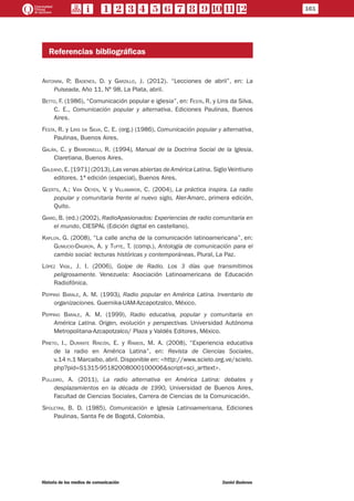 Referencias bibliográficas
Antonini, P.; Badenes, D. y Garzillo, J. (2012). “Lecciones de abril”, en: La
Pulseada, Año 11, Nº 98, La Plata, abril.
Betto, F. (1986), “Comunicación popular e iglesia”, en: Festa, R. y Lins da Silva,
C. E., Comunicación popular y alternativa, Ediciones Paulinas, Buenos
Aires.
Festa, R. y Lins da Silva, C. E. (org.) (1986), Comunicación popular y alternativa,
Paulinas, Buenos Aires.
Galán, C. y Brardinelli, R. (1994), Manual de la Doctrina Social de la Iglesia,
Claretiana, Buenos Aires.
Galeano,E. [1971] (2013), Las venas abiertas deAmérica Latina. Siglo Veintiuno
editores, 1ª edición (especial), Buenos Aires.
Geerts, A.; Van Oeyen, V. y Villamayor, C. (2004), La práctica inspira. La radio
popular y comunitaria frente al nuevo siglo, Aler-Amarc, primera edición,
Quito.
Giard, B. (ed.) (2002), RadioApasionados: Experiencias de radio comunitaria en
el mundo, CIESPAL (Edición digital en castellano).
Kaplún, G. (2008), “La calle ancha de la comunicación latinoamericana”, en:
Gumucio-Dagron, A. y Tufte, T. (comp.), Antología de comunicación para el
cambio social: lecturas históricas y contemporáneas, Plural, La Paz.
López Vigil, J. I. (2006), Golpe de Radio. Los 3 días que transmitimos
peligrosamente. Venezuela: Asociación Latinoamericana de Educación
Radiofónica.
Peppino Barale, A. M. (1993), Radio popular en América Latina. Inventario de
organizaciones. Guernika-UAM-Azcapotzalco, México.
Peppino Barale, A. M. (1999), Radio educativa, popular y comunitaria en
América Latina. Origen, evolución y perspectivas. Universidad Autónoma
Metropolitana-Azcapotzalco/ Plaza y Valdés Editores, México.
Prieto, I., Durante Rincón, E. y Ramos, M. A. (2008), “Experiencia educativa
de la radio en América Latina”, en: Revista de Ciencias Sociales,
v.14 n.1 Marcaibo, abril. Disponible en: <http://www.scielo.org.ve/scielo.
php?pid=S1315-95182008000100006&script=sci_arttext>.
Pulleiro, A. (2011), La radio alternativa en América Latina: debates y
desplazamientos en la década de 1990, Universidad de Buenos Aires,
Facultad de Ciencias Sociales, Carrera de Ciencias de la Comunicación.
Spoletini, B. D. (1985), Comunicación e Iglesia Latinoamericana, Ediciones
Paulinas, Santa Fe de Bogotá, Colombia.
161
Historia de los medios de comunicación	 Daniel Badenes
 