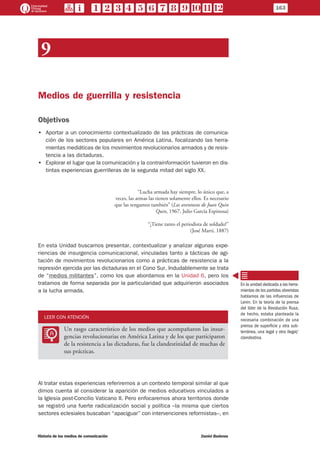 9
Medios de guerrilla y resistencia
Objetivos
•• Aportar a un conocimiento contextualizado de las prácticas de comunica-
ción de los sectores populares en América Latina, focalizando las herra-
mientas mediáticas de los movimientos revolucionarios armados y de resis-
tencia a las dictaduras.
•• Explorar el lugar que la comunicación y la contrainformación tuvieron en dis-
tintas experiencias guerrilleras de la segunda mitad del siglo XX.
“Lucha armada hay siempre, lo único que, a
veces, las armas las tienen solamente ellos. Es necesario
que las tengamos también” (Las aventuras de Juan Quin
Quin, 1967, Julio García Espinosa)
“¡Tiene tanto el periodista de soldado!”
(José Martí, 1887)
En esta Unidad buscamos presentar, contextualizar y analizar algunas expe-
riencias de insurgencia comunicacional, vinculadas tanto a tácticas de agi-
tación de movimientos revolucionarios como a prácticas de resistencia a la
represión ejercida por las dictaduras en el Cono Sur. Indudablemente se trata
de “medios militantes”, como los que abordamos en la Unidad 6, pero los
tratamos de forma separada por la particularidad que adquirieron asociados
a la lucha armada.
LEER CON ATENCIÓN
LL
Un rasgo característico de los medios que acompañaron las insur-
gencias revolucionarias en América Latina y de los que participaron
de la resistencia a las dictaduras, fue la clandestinidad de muchas de
sus prácticas.
Al tratar estas experiencias referiremos a un contexto temporal similar al que
dimos cuenta al considerar la aparición de medios educativos vinculados a
la Iglesia post-Concilio Vaticano II. Pero enfocaremos ahora territorios donde
se registró una fuerte radicalización social y política –la misma que ciertos
sectores eclesiales buscaban “apaciguar” con intervenciones reformistas–, en
En la unidad dedicada a las herra-
mientas de los partidos obreristas
hablamos de las influencias de
Lenin. En la teoría de la prensa
del líder de la Revolución Rusa,
de hecho, estaba planteada la
necesaria combinación de una
prensa de superficie y otra sub-
terránea, una legal y otra ilegal/
clandestina.
163
Historia de los medios de comunicación	 Daniel Badenes
 