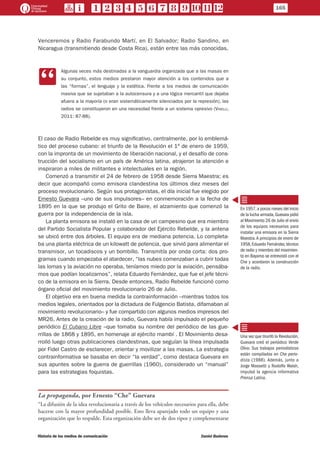 Venceremos y Radio Farabundo Martí, en El Salvador; Radio Sandino, en
Nicaragua (transmitiendo desde Costa Rica), están entre las más conocidas.
CC
Algunas veces más destinadas a la vanguardia organizada que a las masas en
su conjunto, estos medios prestaron mayor atención a los contenidos que a
las “formas”, el lenguaje y la estética. Frente a los medios de comunicación
masiva que se sujetaban a la autocensura y a una lógica mercantil que dejaba
afuera a la mayoría (o eran sistemáticamente silenciados por la represión), las
radios se constituyeron en una necesidad frente a un sistema opresivo (Vinelli,
2011: 87-88).
El caso de Radio Rebelde es muy significativo, centralmente, por lo emblemá-
tico del proceso cubano: el triunfo de la Revolución el 1º de enero de 1959,
con la impronta de un movimiento de liberación nacional, y el desafío de cons-
trucción del socialismo en un país de América latina, atrajeron la atención e
inspiraron a miles de militantes e intelectuales en la región.
Comenzó a transmitir el 24 de febrero de 1958 desde Sierra Maestra; es
decir que acompañó como emisora clandestina los últimos diez meses del
proceso revolucionario. Según sus protagonistas, el día inicial fue elegido por
Ernesto Guevara –uno de sus impulsores– en conmemoración a la fecha de
1895 en la que se produjo el Grito de Baire, el alzamiento que comenzó la
guerra por la independencia de la isla.
La planta emisora se instaló en la casa de un campesino que era miembro
del Partido Socialista Popular y colaborador del Ejército Rebelde, y la antena
se ubicó entre dos árboles. El equipo era de mediana potencia. Lo completa-
ba una planta eléctrica de un kilowatt de potencia, que sirvió para alimentar el
transmisor, un tocadiscos y un bombillo. Transmitía por onda corta: dos pro-
gramas cuando empezaba el atardecer, “las nubes comenzaban a cubrir todas
las lomas y la aviación no operaba, teníamos miedo por la aviación, pensába-
mos que podían localizarnos”, relata Eduardo Fernández, que fue el jefe técni-
co de la emisora en la Sierra. Desde entonces, Radio Rebelde funcionó como
órgano oficial del movimiento revolucionario 26 de Julio.
El objetivo era en buena medida la contrainformación –mientras todos los
medios legales, orientados por la dictadura de Fulgencio Batista, difamaban al
movimiento revolucionario– y fue compartido con algunos medios impresos del
MR26. Antes de la creación de la radio, Guevara había impulsado el pequeño
periódico El Cubano Libre –que tomaba su nombre del periódico de las gue-
rrillas de 1868 y 1895, en homenaje al ejército mambí . El Movimiento desa-
rrolló luego otras publicaciones clandestinas, que seguían la línea impulsada
por Fidel Castro de esclarecer, orientar y movilizar a las masas. La estrategia
contrainformativa se basaba en decir “la verdad”, como destaca Guevara en
sus apuntes sobre la guerra de guerrillas (1960), considerado un “manual”
para las estrategias foquistas.
La propaganda, por Ernesto “Che” Guevara
“La difusión de la idea revolucionaria a través de los vehículos necesarios para ella, debe
hacerse con la mayor profundidad posible. Esto lleva aparejado todo un equipo y una
organización que lo respalde. Esta organización debe ser de dos tipos y complementarse
En 1957,a pocos meses del inicio
de la lucha armada,Guevara pidió
al Movimiento 26 de Julio el envío
de los equipos necesarios para
instalar una emisora en la Sierra
Maestra.A principios de enero de
1958,Eduardo Fernández,técnico
de radio y miembro del movimien-
to en Bayamo se entrevistó con el
Che y acordaron la construcción
de la radio.
Una vez que triunfó la Revolución,
Guevara creó el periódico Verde
Olivo. Sus trabajos periodísticos
están compilados en Che perio-
dista (1988). Además, junto a
Jorge Massetti y Rodolfo Walsh,
impulsó la agencia informativa
Prensa Latina.
165
Historia de los medios de comunicación	 Daniel Badenes
 