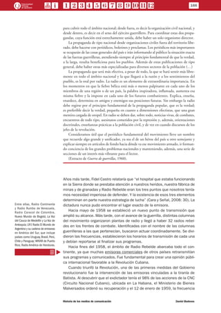 para cubrir todo el ámbito nacional; desde fuera, es decir la organización civil nacional, y
desde dentro, es decir en el seno del ejército guerrillero. Para coordinar estas dos propa-
gandas, cuya función está estrechamente unida, debe haber un solo organismo director.
La propaganda de tipo nacional desde organizaciones civiles fuera del territorio libe-
rado, debe hacerse con periódicos, boletines y proclamas. Los periódicos más importantes
se ocuparán de las cosas generales del país e irán informando al público la situación exacta
de las fuerzas guerrilleras, atendiendo siempre al principio fundamental de que la verdad,
a la larga, resulta beneficiosa para los pueblos. Además de estas publicaciones de tipo
general, debe haber otras más especializadas para diversos sectores de la población (…)
La propaganda que será más efectiva, a pesar de todo, la que se hará sentir más libre-
mente en todo el ámbito nacional y la que llegará a la razón y a los sentimientos del
pueblo, es la oral por radio. La radio es un elemento de extraordinaria importancia. En
los momentos en que la fiebre bélica está más o menos palpitante en cada uno de los
miembros de una región o de un país, la palabra inspiradora, inflamada, aumenta esa
misma fiebre y la impone en cada uno de los futuros combatientes. Explica, enseña,
enardece, determina en amigos y enemigos sus posiciones futuras. Sin embargo la radio
debe regirse por el principio fundamental de la propaganda popular, que es la verdad;
es preferible decir la verdad, pequeña en cuanto a dimensiones efectistas, que una gran
mentira cargada de oropel. En radio se deben dar, sobre todo, noticias vivas, de combates,
encuentros de todo tipo, asesinatos cometidos por la represión y, además, orientaciones
doctrinales, enseñanzas prácticas a la población civil, y de vez en cuando discursos de los
jefes de la revolución.
Consideramos útil que el periódico fundamental del movimiento lleve un nombre
que recuerde algo grande y unificador, ya sea el de un héroe del país u otro semejante y
explicar siempre en artículos de fondo hacia dónde va ese movimiento armado, ir forman-
do conciencia de los grandes problemas nacionales y manteniendo, además, una serie de
secciones de un interés más vibrante para el lector.
(Extracto de Guerra de guerrillas, 1960).
Años más tarde, Fidel Castro relataría que “el hospital que estaba funcionando
en la Sierra donde se prestaba atención a nuestros heridos, nuestra fábrica de
minas y de granadas y Radio Rebelde eran los tres puntos que nosotros tenía-
mos necesidad imperiosa de defender. Y la existencia de esos tres elementos
determinan en parte nuestra estrategia de lucha” (Cara y Señal, 2008: 30). La
dictadura nunca pudo encontrar el lugar exacto de la emisora.
Hacia mayo de 1958 se estableció un nuevo punto de transmisión que
amplió su alcance. Más tarde, con el avance de la guerrilla, distintas columnas
del movimiento organizaron plantas de radio y llegó a haber 32 radios rebel-
des en los frentes de combate. Identificadas con el nombre de las columnas
guerrilleras a las que pertenecían, buscaron actuar coordinadamente. Se divi-
dieron las frecuencias, establecieron los horarios de transmisión de cada una
y debían reportarse al finalizar sus programas.
Hacia fines del 1958, el ámbito de Radio Rebelde abarcaba todo el con-
tinente, ya que muchas emisoras comerciales de otros países retransmitían
sus programas y comunicados. Fue fundamental para crear una opinión públi-
ca internacional favorable a la Revolución Cubana.
Cuando triunfó la Revolución, una de las primeras medidas del Gobierno
revolucionario fue la intervención de las emisoras vinculadas a la tiranía de
Batista. Al descubrir que el exdictador tenía el 98% de las acciones de la CNC
(Circuito Nacional Cubano), ubicada en La Habana, el Ministerio de Bienes
Malversados ordenó su recuperación y el 12 de enero de 1959, la frecuencia
Entre ellas, Radio Continente
y Radio Rumbo de Venezuela,
Radio Caracol de Colombia,
Nuevo Mundo de Bogotá, La Voz
del Cauca de Medellín y La Voz de
Antioquía; LR1 Radio El Mundo de
Argentina y su cadena de emisoras
en América del Sur, que incluye
países como Uruguay, Brasil, Perú,
Chile y Paraguay;WKVM de Puerto
Rico; Radio América de Honduras.
166
Historia de los medios de comunicación	 Daniel Badenes
 