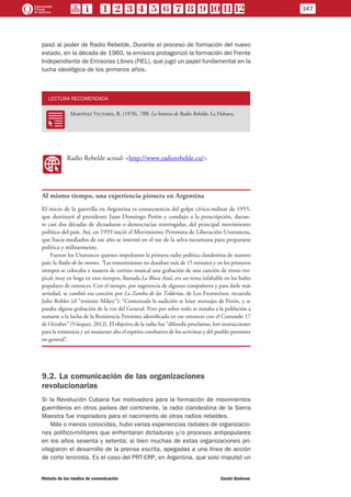 pasó al poder de Radio Rebelde. Durante el proceso de formación del nuevo
estado, en la década de 1960, la emisora protagonizó la formación del Frente
Independiente de Emisoras Libres (FIEL), que jugó un papel fundamental en la
lucha ideológica de los primeros años.
LECTURA RECOMENDADA
RR
Martínez Victores, R. (1978), 7RR, La historia de Radio Rebelde, La Habana.
WW
Radio Rebelde actual: <http://www.radiorebelde.cu/>
Al mismo tiempo, una experiencia pionera en Argentina
El inicio de la guerrilla en Argentina es consecuencia del golpe cívico-militar de 1955,
que destituyó al presidente Juan Domingo Perón y condujo a la proscripción, duran-
te casi dos décadas de dictaduras o democracias restringidas, del principal movimiento
político del país. Así, en 1959 nació el Movimiento Peronista de Liberación-Uturuncos,
que hacia mediados de ese año se internó en el sur de la selva tucumana para prepararse
política y militarmente.
Fueron los Uturuncos quienes impulsaron la primera radio política clandestina de nuestro
país: la Radio de los montes. “Las transmisiones no duraban más de 15 minutos y en los primeros
tiempos se colocaba a manera de cortina musical una grabación de una canción de ritmo tro-
pical, muy en boga en esos tiempos, llamada La Blusa Azul, era un tema infaltable en los bailes
populares de entonces. Con el tiempo, por sugerencia de algunos compañeros y para darle más
seriedad, se cambió esa canción por La Zamba de las Tolderías, de Los Fronterizos, recuerda
Julio Robles (el “teniente Mikey”): “Comenzada la audición se leían mensajes de Perón, y se
pasaba alguna grabación de la voz del General. Pero por sobre todo se instaba a la población a
sumarse a la lucha de la Resistencia Peronista identificada en ese entonces con el Comando 17
de Octubre” (Vázquez, 2012). El objetivo de la radio fue “difundir proclamas, leer instrucciones
para la resistencia y así mantener alto el espíritu combativo de los activistas y del pueblo peronista
en general”.
9.2. La comunicación de las organizaciones
revolucionarias
Si la Revolución Cubana fue motivadora para la formación de movimientos
guerrilleros en otros países del continente, la radio clandestina de la Sierra
Maestra fue inspiradora para el nacimiento de otras radios rebeldes.
Más o menos conocidas, hubo varias experiencias radiales de organizacio-
nes político-militares que enfrentaron dictaduras y/o procesos antipopulares
en los años sesenta y setenta; si bien muchas de estas organizaciones pri-
vilegiaron el desarrollo de la prensa escrita, apegadas a una línea de acción
de corte leninista. Es el caso del PRT-ERP, en Argentina, que solo impulsó un
167
Historia de los medios de comunicación	 Daniel Badenes
 