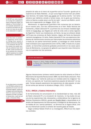 proyecto de radio en el marco de la guerrilla rural en Tucumán –guiado por la
experiencia de Radio Rebelde–, el que nunca llegó funcionar bien por proble-
mas técnicos. Sin dudas había una opción por la prensa escrita: “con tanto
esfuerzo que habíamos volcado a tantas cosas, con la guita que teníamos,
cómo no íbamos a poder poner una flor de radio”, asume Luis Mattini, exmili-
tante de la organización (en Maggio, 2012: 22).
Montoneros, la organización guerrillera más numerosa que se desarro-
lló en nuestro país, tuvo dos intervenciones en el éter: Radio Noticias del
Continente, y Radio Liberación-TV. La primera fue una emisora instalada legal-
mente en Costa Rica, que llegaba por señal de onda corta a varias regiones
de Argentina. Fueron sus instalaciones, de hecho, las que se utilizaron desde
1979 para las emisiones de Radio Sandino, órgano del frente de liberación
nacional nicaragüense. En tanto, Radio Liberación-TV fue una experiencia clan-
destina de intervenciones sonoras que interrumpían las emisiones televisivas
a través de una planta transmisora portátil. La estrategia se utilizó durante
toda la dictadura pero especialmente entre 1978 y 1980. A través de un pasa-
casete, se transmitían proclamas grabadas previamente en las casas opera-
tivas de Montoneros. Los grupos de agitación que requerían esas intervencio-
nes no superaban las tres personas.
LECTURA RECOMENDADA
RR
Vázquez, L. (2012), “Radios rebeldes”, en: La revista del CCC, n° 14/15, enero-agos-
to, Buenos Aires. Disponible en Internet: <http://www.centrocultural.coop/revista/
articulo/303/>.
Algunas intervenciones similares realizó durante los años ochenta en Chile el
Movimiento de Izquierda Revolucionario (MIR): las llamó Radio Liberación. Para
Pablo Villagra, esa “señal de audio que se montaba sobre las imágenes” fue
el inicio, sin quererlo, de “la primera experiencia popular de televisión” en ese
país. Tiempo después aparecieron las experiencias de video popular, al calor
de las luchas por derrocar la dictadura (Villagra, 2011: 119-120).
9.2.1. ANCLA y Cadena Informativa
Si de herramientas de comunicación en la clandestinidad se trata, más allá
de Radio Liberación-TV y la circulación de impresos, no hay dudas de que
una de las experiencias más interesantes y emblemáticas fue la Agencia de
Noticias Clandestina (ANCLA), guiada por Rodolfo Walsh y desarrollada en el
ámbito del Departamento de Informaciones e Inteligencia de Montoneros. No
se trataba de una “prensa partidaria”, en términos de un órgano oficial, sino
de una intervención acorde al contexto del reciente golpe de Estado.
Según sintetiza Natalia Vinelli en su investigación, ANCLA tuvo tres objeti-
vos centrales:
El PRT-ERP tuvo cierta inserción
en el campo de lo audiovisual a
través de Raymundo Gleyzer. No
obstante, su “Cine de la Base” no
era impulsado directamente por
la dirección del Partido sino que
se dio en el marco de una políti-
ca de colaboración no orgánica.
Costa Rica tenía un presiden-
te progresista social-cristia-
no, Rodrigo Caraz, opuesto al
Gobierno de Somoza en Nicaragua
y a las dictaduras del Cono Sur.
Ese contexto hizo posible trans-
mitir sin problemas hasta marzo
de 1981,cuando se hicieron fuer-
tes las presiones de la dictadura
argentina apoyada por sus colegas
guatemaltecos y salvadoreños.
En una etapa previa, ya vinculado
a las FAP, Walsh participó de una
experiencia de la que no se han
encontrado registros: invitado por
el dirigente barrial JoséValenzuela,
dictó una especie de taller de
periodismo en laVilla 31 de Retiro,
en Buenos Aires, a partir del cual
surgió un Semanario Villero.
168
Historia de los medios de comunicación	 Daniel Badenes
 