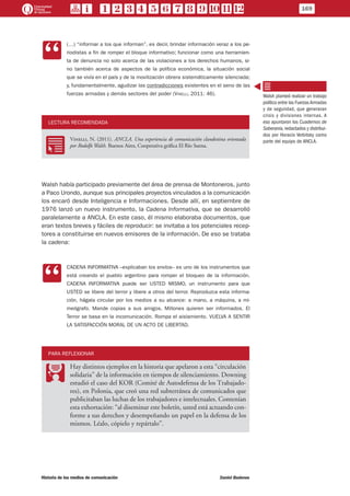CC
(…) “informar a los que informan”, es decir, brindar información veraz a los pe-
riodistas a fin de romper el bloque informativo; funcionar como una herramien-
ta de denuncia no solo acerca de las violaciones a los derechos humanos, si-
no también acerca de aspectos de la política económica, la situación social
que se vivía en el país y de la movilización obrera sistemáticamente silenciada;
y, fundamentalmente, agudizar las contradicciones existentes en el seno de las
fuerzas armadas y demás sectores del poder (Vinelli, 2011: 46).
LECTURA RECOMENDADA
RR
Vinelli, N. (2011). ANCLA. Una experiencia de comunicación clandestina orientada
por Rodolfo Walsh. Buenos Aires, Cooperativa gráfica El Río Suena.
Walsh había participado previamente del área de prensa de Montoneros, junto
a Paco Urondo, aunque sus principales proyectos vinculados a la comunicación
los encaró desde Inteligencia e Informaciones. Desde allí, en septiembre de
1976 lanzó un nuevo instrumento, la Cadena Informativa, que se desarrolló
paralelamente a ANCLA. En este caso, él mismo elaboraba documentos, que
eran textos breves y fáciles de reproducir: se invitaba a los potenciales recep-
tores a constituirse en nuevos emisores de la información. De eso se trataba
la cadena:
CC
CADENA INFORMATIVA –explicaban los envíos– es uno de los instrumentos que
está creando el pueblo argentino para romper el bloqueo de la información.
CADENA INFORMATIVA puede ser USTED MISMO, un instrumento para que
USTED se libere del terror y libere a otros del terror. Reproduzca esta informa-
ción, hágala circular por los medios a su alcance: a mano, a máquina, a mi-
meógrafo. Mande copias a sus amigos. Millones quieren ser informados. El
Terror se basa en la incomunicación. Rompa el aislamiento. VUELVA A SENTIR
LA SATISFACCIÓN MORAL DE UN ACTO DE LIBERTAD.
PARA REFLEXIONAR
PP
Hay distintos ejemplos en la historia que apelaron a esta “circulación
solidaria” de la información en tiempos de silenciamiento. Downing
estudió el caso del KOR (Comité de Autodefensa de los Trabajado-
res), en Polonia, que creó una red subterránea de comunicados que
publicitaban las luchas de los trabajadores e intelectuales. Contenían
esta exhortación: “al diseminar este boletín, usted está actuando con-
forme a sus derechos y desempeñando un papel en la defensa de los
mismos. Léalo, cópielo y repártalo”.
Walsh planteó realizar un trabajo
político entre las FuerzasArmadas
y de seguridad, que generaran
crisis y divisiones internas. A
eso apuntaron los Cuadernos de
Soberanía,redactados y distribui-
dos por Horacio Verbitsky como
parte del equipo de ANCLA.
169
Historia de los medios de comunicación	 Daniel Badenes
 