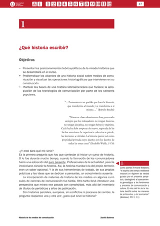 17
Historia de los medios de comunicación	 Daniel Badenes
1
¿Qué historia escribir?
Objetivos
•• Presentar los posicionamientos teórico-políticos de la mirada histórica que
se desarrollará en el curso.
•• Problematizar los alcances de una historia social sobre medios de comu-
nicación y visualizar las operaciones historiográficas que intervienen en su
construcción.
•• Plantear las bases de una historia latinoamericana que focalice la apro-
piación de las tecnologías de comunicación por parte de los sectores
populares.
“…Pensamos en un pueblo que hace la historia,
que transforma al mundo y se transforma a sí
mismo…” (Bertolt Brecht)
“Nuestras clases dominantes han procurado
siempre que los trabajadores no tengan historia,
no tengan doctrina, no tengan héroes y mártires.
Cada lucha debe empezar de nuevo, separada de las
luchas anteriores: la experiencia colectiva se pierde,
las lecciones se olvidan. La historia parece así como
propiedad privada cuyos dueños son los dueños de
todas las otras cosas” (Rodolfo Walsh, 1970)
-¿Y esto para qué me sirve?
Es la primera pregunta que hay que contestar al iniciar un curso de historia.
O lo fue durante mucho tiempo, cuando la formación de los comunicadores
hacía una adoración del puro presente. Profesionales de la actualidad, parecía
innecesario conocer la historia. Así, la historia mundial o la del propio territorio
eran un saber opcional. Y la de sus herramientas de trabajo, de sus propias
prácticas y las ideas que se dedican a pensarlas, un conocimiento ausente.
La incorporación de materias de historia de los medios en algunos currí-
culos de carreras de comunicación fue tardía. Otro tanto llevó introducir una
perspectiva que mirara ese pasado con complejidad, más allá del inventario
de títulos de periódicos y años de publicación.
Con historias parciales, europeas, sin conflictos ni procesos de cambio, la
pregunta reaparece una y otra vez: ¿para qué sirve la historia?
Como planteó Armand Mattelart,
“el espíritu del tiempo neoliberal
instauró un régimen de verdad
guiado por el presente perpe-
tuo y deslegitimó el acercamien-
to genealógico a los fenómenos
y procesos de comunicación y
cultura. El mito del fin de la his-
toria destiñó sobre las maneras
de enfocarlos y de teorizarlos”
(Mattelart, 2011: 11).
 