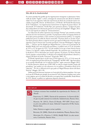 Más allá de la clandestinidad
En ciertos períodos fue posible que las organizaciones insurgentes se plantearan el desa-
rrollo de medios “legales”, es decir, estrategias de comunicación más allá de la clandesti-
nidad. En el caso argentino, hubo dos experiencias de diarios de circulación masiva vin-
culados a la guerrilla: Noticias –de Montoneros- y El Mundo –del Partido Revolucionario
de los Trabajadores–. Las organizaciones mantuvieron sus órganos de prensa clásicos –El
descamisado, El Combatiente, Estrella Roja- pero apostaron además a “la figura de perió-
dico independiente de información general en el terreno de la legalidad” (Maggio, 2012:
11), lo cual requería un trabajo de “enmascaramiento”.
Las redacciones de ambos expresaron una estrategia “frentista” que consistió en incluir
referentes de otros movimientos y partidos. Se propusieron utilizar un lenguaje distinto al
de la típica prensa partidaria, si bien asumían un posicionamiento político. La campaña
publicitaria previa a la salida de Noticias anunciaba: “El primer diario en 18 años. El pri-
mer diario peronista abierto a todos los sectores que quieren la liberación. El primer diario
argentino al que le interesa más Tucumán que Roma, Lima que Washington y Argel que
París…”. Noticias, que fue dirigido por Miguel Bonasso y contó con la participación de
Rodolfo Walsh entre otros destacados periodistas, se publicó entre el 21 de noviembre
de 1973 y el 27 de agosto de 1974. “Los dos modelos en los que se basó Noticias fueron
Crónica y La Opinión –explica Gabriela Esquivada-: dos matutinos que a comienzos de
la década de 1970 se destacaban por razones opuestas. El primero, de Héctor Ricardo
García, popular y sensacionalista, se ubicaba en las antípodas del periodismo valorativo y
elegante del diario de Jacobo Timerman” (Esquivada, 2009: 19).
El Mundo (segunda época) circuló entre el 28 de agosto de 1973 y el 13 de marzo de
1974. Se implementó por fuera del área de “Propaganda” del PRT-ERP, “algo heterodoxo
en un partido identificado con la tradición leninista” según caracteriza Maggio (2012:
7). Resulta llamativo además que el PRT-ERP no ubicara ningún hombre propio del
periodismo “que pudiera ser una referencia a la vez política y periodística dentro de la
redacción”. “En esto se diferencia de lo que pudo ser Miguel Bonasso dentro del diario
Noticias” (Maggio, 2012: 99).
Ambos proyectos buscaron insertarse en el mercado de los diarios populares. Así es que
en el caso de El Mundo, por ejemplo, las secciones de Turf y Deportes ocupaban entre cuatro
y cinco páginas, que en un diario de dieciséis es un espacio bien considerable. Desde febrero
de 1974, además, se publicó un suplemento deportivo dominical.
PARA AMPLIAR
AA
Trabajos recientes han estudiado las experiencias de Noticias y El
Mundo:
Esquivada, G. (2009), Noticias de los montoneros. La historia del dia-
rio que no pudo anunciar la revolución, Sudamericana, Buenos Aires.
Maggio, M. (2012), Diario El Mundo. PRT-ERP: Prensa masi-
va para una política de masas, Editorial Cooperativa El Río Suena,
Buenos Aires.
Sobre Noticias se sugiere revisar también:
Bonasso, M. (2000), Diario de un clandestino, Planeta, Buenos Aires.
Montero, H. y Portela, I. (2010), Rodolfo Walsh. Los años monto-
neros, Continente, Buenos Aires.
170
Historia de los medios de comunicación	 Daniel Badenes
 