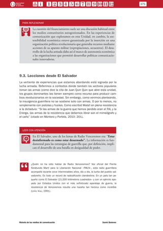 PARA REFLEXIONAR
PP
La cuestión del financiamiento suele ser una discusión habitual entre
los medios comunitarios autogestionados. En las experiencias de
comunicación que exploramos en esta Unidad, en cambio, la sos-
tenibilidad económica estuvo garantizada por la inserción en una
organización política revolucionaria que generaba recursos mediante
acciones de su aparato militar (expropiaciones, secuestros). El desa-
rrollo de la lucha armada daba así el marco de autonomía económica
a las organizaciones que permitió desarrollar políticas comunicacio-
nales innovadoras.
9.3. Lecciones desde El Salvador
La vertiente de experiencias que estamos abordando está signada por la
lucha armada. Referimos a contextos donde también los sectores populares
toman las armas (como dice la cita de Juan Quin Quin que abre esta unidad,
los grupos dominantes las tienen siempre) como recurso para producir cam-
bios revolucionarios en la sociedad. Sin embargo, como venimos planteando,
la insurgencia guerrillera no se sostiene solo con armas. O por lo menos, no
simplemente con pistolas y fusiles. Como escribió Walsh en plena resistencia
a la dictadura: “Si las armas de la guerra que hemos perdido eran el FAL y la
Energa, las armas de la resistencia que debemos librar son el mimeógrafo y
el caño” (citado en Montero y Portela, 2010: 201).
LEER CON ATENCIÓN
LL
En El Salvador, uno de los lemas de Radio Venceremos era: “Estar
desinformado es como estar desarmado”. La información es fun-
damental para las estrategias de guerrilla que, por definición, impli-
can el desarrollo de una batalla en desigualdad de poder.
CC
¿Quién no ha oído hablar de Radio Venceremos? Voz oficial del Frente
Farabundo Martí para la Liberación Nacional –FMLN–, esta radio guerrillera
acompañó durante once interminables años, día a día, la lucha del pueblo sal-
vadoreño. Es todo un record de radiodifusión clandestina. En un país tan pe-
queño como El Salvador (21,000 kilómetros cuadrados– y con un ejército apo-
yado por Estados Unidos con el más sofisticado aparataje de guerra, la
resistencia de Venceremos resulta una hazaña tan heroica como increíble
(López Vigil, 1991).
171
Historia de los medios de comunicación	 Daniel Badenes
 