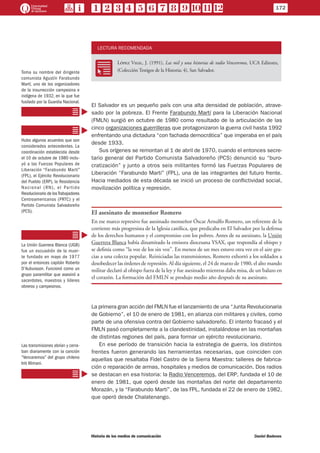 LECTURA RECOMENDADA
RR
López Vigil, J. (1991), Las mil y una historias de radio Venceremos, UCA Editores,
(Colección Testigos de la Historia; 4), San Salvador.
El Salvador es un pequeño país con una alta densidad de población, atrave-
sado por la pobreza. El Frente Farabundo Martí para la Liberación Nacional
(FMLN) surgió en octubre de 1980 como resultado de la articulación de las
cinco organizaciones guerrilleras que protagonizaron la guerra civil hasta 1992
enfrentando una dictadura “con fachada democrática” que imperaba en el país
desde 1933.
Sus orígenes se remontan al 1 de abril de 1970, cuando el entonces secre-
tario general del Partido Comunista Salvadoreño (PCS) denunció su “buro-
cratización” y junto a otros seis militantes formó las Fuerzas Populares de
Liberación “Farabundo Martí” (FPL), una de las integrantes del futuro frente.
Hacia mediados de esta década se inició un proceso de conflictividad social,
movilización política y represión.
El asesinato de monseñor Romero
En ese marco represivo fue asesinado monseñor Óscar Arnulfo Romero, un referente de la
corriente más progresista de la Iglesia católica, que predicaba en El Salvador por la defensa
de los derechos humanos y el compromiso con los pobres. Antes de su asesinato, la Unión
Guerrera Blanca había dinamitado la emisora diocesana YSAX, que respondía al obispo y
se definía como “la voz de los sin voz”. En menos de un mes estuvo otra vez en el aire gra-
cias a una colecta popular. Reiniciadas las transmisiones, Romero exhortó a los soldados a
desobedecer las órdenes de represión. Al día siguiente, el 24 de marzo de 1980, el alto mando
militar declaró al obispo fuera de la ley y fue asesinado mientras daba misa, de un balazo en
el corazón. La formación del FMLN se produjo medio año después de su asesinato.
La primera gran acción del FMLN fue el lanzamiento de una “Junta Revolucionaria
de Gobierno”, el 10 de enero de 1981, en alianza con militares y civiles, como
parte de una ofensiva contra del Gobierno salvadoreño. El intento fracasó y el
FMLN pasó completamente a la clandestinidad, instalándose en las montañas
de distintas regiones del país, para formar un ejército revolucionario.
En ese período de transición hacia la estrategia de guerra, los distintos
frentes fueron generando las herramientas necesarias, que coinciden con
aquellas que resaltaba Fidel Castro de la Sierra Maestra: talleres de fabrica-
ción o reparación de armas, hospitales y medios de comunicación. Dos radios
se destacan en esa historia: la Radio Venceremos, del ERP, fundada el 10 de
enero de 1981, que operó desde las montañas del norte del departamento
Morazán, y la “Farabundo Martí”, de las FPL, fundada el 22 de enero de 1982,
que operó desde Chalatenango.
Toma su nombre del dirigente
comunista Agustín Farabundo
Martí, uno de los organizadores
de la insurrección campesina e
indígena de 1932, en la que fue
fusilado por la Guardia Nacional.
Hubo algunos acuerdos que son
considerados antecedentes. La
coordinación establecida desde
el 10 de octubre de 1980 inclu-
yó a las Fuerzas Populares de
Liberación “Farabundo Martí”
(FPL), el Ejército Revolucionario
del Pueblo (ERP), la Resistencia
Nacional (RN), el Partido
Revolucionario de losTrabajadores
Centroamericanos (PRTC) y el
Partido Comunista Salvadoreño
(PCS).
La Unión Guerrera Blanca (UGB)
fue un escuadrón de la muer-
te fundado en mayo de 1977
por el entonces capitán Roberto
D’Aubuisson. Funcionó como un
grupo paramilitar que asesinó a
sacerdotes, maestros y líderes
obreros y campesinos.
Las transmisiones abrían y cerra-
ban diariamente con la canción
“Venceremos” del grupo chileno
Inti Illimani.
172
Historia de los medios de comunicación	 Daniel Badenes
 