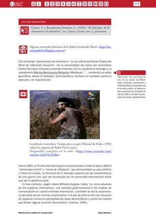 LECTURA OBLIGATORIA
OO
Crespi, S. y Rodríguez Esperón, C. (1994), “El Salvador: de lo
alternativo a lo alterativo”, en: Causas y Azares, nro. 1, primavera.
WW
Algunos materiales históricos de la Radio Farabundo Martí: <http://his-
toriaradiofm.blogspot.com.ar/>
Con el tiempo, Venceremos se convirtió en “La voz oficial del Frente Farabundo
Martí de Liberación Nacional”. Así la presentaban las voces del venezolano
Carlos Henríquez Consalvi (conocido entonces con su seudónimo Santiago) y la
salvadoreña Marina Manzanares Monjarás (Mariposa). “… emitiendo su señal
guerrillera, desde El Salvador, Centroamérica, territorio en combate contra la
opresión y el imperialismo”.
EE
La película venezolana Trampa para un gato (Manuel de Pedro, 1994)
relata los orígenes de Radio Venceremos.
Disponible completa en la web: <http://www.youtube.com/
watch?v=LaH15LyXeBw>
Hacia 1983, el Frente extendió la guerra revolucionaria a todo el país y definió
“zonas bajo control” y “zonas de influencia”, que demostraban su peso político
y militar en el país. La situación de El Salvador adquirió así las características
de una guerra civil, que fue reconocida por la comunidad internacional antes
que por el gobierno local.
En ese contexto –según relata Wilfredo Cepeda– había “un cierre absoluto
de los espacios informativos, una mordaza gubernamental a los medios de
comunicación en cuanto a brindar información, y también se dio la autocensu-
ra por parte de los mismos empresarios. A la par de esto se dio una situación
de represión contra los periodistas de ideas democráticas y contra los medios
que tenían alguna vocación democrática” (Lamas, 1994).
“Mariposa” fue partícipe de
tres de las radios del FMLN:
Radio Liberación, Venceremos y
Farabundo Martí.Actualmente vive
en el exilio político, en Alemania,
tras el asesinato de sus padres en
julio de 2006 y una serie de ame-
nazas de muerte y persecuciones.
173
Historia de los medios de comunicación	 Daniel Badenes
 