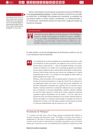 Frente a ese bloqueo comunicacional, las primeras acciones del FMLN fue-
ron la toma temporal de emisoras. También intentaron transmitir con una radio
en Costa Rica. La estrategia más duradera fue, finalmente, la instalación de
sus propios medios, en zonas rurales y montañosas. La “Farabundo Martí” y
la “Venceremos” transmitieron primero en onda corta y luego por señales de
frecuencia modulada.
PARA REFLEXIONAR
PP
Tomando nota de la adhesión social que lograron, Carlos Rodríguez
Esperón y Sandra Crespi ponen en cuestión el carácter “clandesti-
no” de estas radios: la posibilidad de mantenerse dependía de redes
comunitarias, ya sea para lograr el abastecimiento cotidiano de com-
bustible y alimentos, como para mantener el secreto de su ubicación.
En este sentido, una de las protagonistas de Venceremos cuenta en Las mil
y una historias de radio Venceremos:
CC
La consolidación de la emisora dependía de la consolidación del terreno. ¿Qué
es El Salvador? Un país tan pequeño, tan pulgarcito, que yo mismo lo crucé a
pie dos veces en aquel año 81. (…) Aquí no se pueden esconder ni los pensa-
mientos. En Morazán, si te atrapan con una pichinga de gasolina sos hombre
muerto, porque sospechan que le estás llevando combustible a la Venceremos.
Tenemos muchos héroes anónimos que murieron por arriesgarse con un galón
de gasolina para la radio. Y si te atrapan con una pulgada de cable coaxial, ya
podés despedirte del mundo cruel.
Entonces, ¿cómo fue posible, cómo es posible, guardar el secreto de un motor,
de toda una emisora funcionando en un lugar tan mínimo? No se explicaría sin
una organización política muy fuerte, sin mucha base social colaborando, sin
territorios ampliamente controlados por la guerrilla. Pero no territorios vacíos.
Nosotros rompimos totalmente la concepción tradicional de que las retaguar-
dias se construyen en las zonas despobladas y aisladas. Nuestras montañas
han sido las masas. Nacimos en medio de las masas y seguimos resistiendo
y ganando la guerra vinculándonos con las masas (…) Por eso, hablar de la
Venceremos como una emisora clandestina es muy relativo. Nosotros jamás uti-
lizamos esa palabra, no nos gusta cuando amigos ni enemigos nos tachan de
clandestinos. Al menos, no en esta etapa. Después cuando la guerra se compli-
có, hubo que compartimentar más las cosas (López Vigil, 1991).
El testimonio de “Mariposa”
“(…) muchas veces bajo tierra y bajo el fuego enemigo acompañada del combativo y
ancianito transmisor que bautizamos como: ´El Vikingo´, un motor todo averiado, el
amplificador de 700 vatios, la antena dipolo, una grabadora de bolsillo marca pajarito,
un único casete de música revolucionaria, un micrófono incrustado en una cruz vieja de
madera que encontramos en una casa abandonada de la población campesina que salió
Las primeras tomas fueron en
1975, antes de que se formara
el frente de las cinco organizacio-
nes. El 2 de noviembre llegaron a
ocupar diecinueve radios en simul-
táneo y colocar “200 bombas de
propaganda” en todo el país.
174
Historia de los medios de comunicación	 Daniel Badenes
 