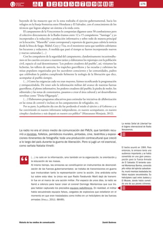 huyendo de las masacres que en la zona realizaba el ejercito gubernamental, hacia los
refugios en la franja fronteriza entre Honduras y El Salvador, con el conocimiento de los
técnicos que logran adaptar un sistema a la onda corta.
El campamento de la Venceremos lo componían digamos unos 50 combatientes pero
el colectivo directamente de la Radio éramos entre 12 a 15 compañeros: “Santiago” y yo
incorporados a la redacción y producción informativa y sobre todo de manera principal
en la locución, “Maravilla” como corresponsal y reportero de guerra pues cubría la noticia
desde la línea de fuego. Mabel, Cecy y Tita, en el monitoreo tarea que también cubríamos
los locutores y redactores. A medida que pasó el tiempo se fueron incorporando nuevos
y nuevas camaradas (…)
Con los compañeros de la seguridad del campamento, clandestinamente incursionába-
mos en los caseríos cercanos a nuestros tatúes y elaboramos los reportajes con la población
civil, espacio al cual denominamos: ‘Los poderes creadores del pueblo’, así, visitamos las
lecherías, los talleres de sastrería, los trapiches guerrilleros y las escuelas y cubrimos las
misas populares organizadas por los sacerdotes conscientes y las comunidades, padres
que celebraban la palabra cumpliendo fielmente la teología de la liberación que dice,
acompañar al pueblo siempre.
(…) Como las exigencias cada vez eran mayores, fuimos tecnificando la programación
y enriqueciéndola. De tener solo la información militar del avance de nuestras fuerzas
guerrilleras, el plomo informativo, los poderes creadores del pueblo, la piedra de moler, los
editoriales y las notas de comentarios, pasamos a crear el área cultural y así desarrollamos
novelitas como “Doña Oligarquía”.
(…) Elaboramos programas educativos para estimular las iniciativas de alfabetización
en las zonas de control e incluso en los campamentos de refugiados, etc.
Por su parte, la población día con día fue perdiendo el miedo al ejército y al Gobierno y se
fue convirtiendo en nuestro informante independiente, en nuestro acompañante, en nuestro
cómplice clandestino y más después en nuestro eco público” (Manzanares Monjarás, 2012).
La radio no era el único medio de comunicación del FMLN, que también recu-
rrió a revistas, folletos, periódicos murales, pintadas, cine, teatrillos y exposi-
ciones itinerantes de fotografía: toda una producción contracultural que creció
a lo largo del país durante la guerra de liberación. Pero si jugó un rol esencial,
como señala Natalia Vinelli:
CC
(…) no solo en la información, sino también en la organización, la orientación y
la educación de las masas.
Al mismo tiempo, las emisoras se constituyeron en instrumentos de desmorali-
zación de las fuerzas gubernamentales: se trataba de transmisiones en guerra
que involucraban tanto la representación como la acción. Una anécdota echa
luz sobre esta idea: la única vez que Radio Farabundo Martí dejó de transmi-
tir fue en el marco de una acción militar. Por espacio de unos días, la radio se
llamó a silencio para hacer creer al coronel Domingo Monterrosa que sus tro-
pas habían capturado los preciados equipos radiofónicos. En realidad, el militar
había secuestrado equipos falsos, cargados de explosivos que estallaron en el
momento en que eran trasladados como trofeo en un helicóptero de las fuerzas
armadas (Vinelli, 2011: 88-89).
La revista Señal de Libertad fue
el órgano internacional de Radio
Venceremos.
El hecho ocurrió en 1984. Para
entonces, la emisora tenía una
audiencia importante y se había
convertido en una gran preocu-
pación para la Fuerza Armada
de El Salvador. El teniente coro-
nel Monterrosa Barrios, conocido
jefe militar del ejército salvadore-
ño, murió mientras trasladaba los
falsos equipos secuestrados. Su
helicóptero cayó entre Joateca y
El Mozote, donde había cometi-
do uno de sus peores crímenes.
175
Historia de los medios de comunicación	 Daniel Badenes
 