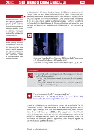 La consolidación del equipo de comunicación del Ejército Revolucionario del
Pueblo/FMLN dio lugar a la creación del Sistema Radio Venceremos que,
apuntando a la opinión pública internacional, creó una unidad audiovisual que
estuvo a cargo del periodista alemán Paolo Luers. En ese marco, hacia fines
de los años ochenta se produjo la película Doble cara y se fundó una oficina
en Nueva York, con la solidaridad de documentalistas norteamericanos, para
distribuir las películas del Sistema Radio Venceremos en Estados Unidos y
Europa.
EE
Doble cara. Unidad de Cine y Televisión del Sistema Radio Venceremos
– El Salvador Media Project, El Salvador, 1989.
Disponible en: <http://www.youtube.com/watch?v=g2E__gj_WQk>
PARA AMPLIAR
AA
Dos libros relatan los años de guerra y la influencia que tuvo la radio
a nivel local e internacional:
•	 Las mil y una historias de la Radio Venceremos, de José Ignacio
López Vigil
•	 La Terquedad del Izote. La historia de radio Venceremos, de Carlos
Henríquez Consalvi (Santiago).
SS
Fragmentos sonorizados de “La terquedad del Izote”.
D i s p o n i b l e e n : < h t t p : / / r a d i o t e c a . n e t / a u d i o s e r i e s /
la-terquedad-del-izoteradio-guerrillera-en-el-salv/>
La guerra civil salvadoreña terminó como tal con los Acuerdos de Paz de
Chapultepec, en 1992. Desde entonces, el FMLN se constituyó como partido
político legal y participó de la vida política electoral del país, como principal
fuerza de oposición hasta que en 2009 ganó las elecciones presidenciales. El
nuevo contexto implicó momentos de redefinición ideológica que causó varias
escisiones. El proceso también obligó a una transformación de las radios, que
pasaron de ser “armas de guerrilla” a participar, como emisoras legales, de
las iniciativas de “pacificación social”.
Entre los vínculos con el extran-
jero, Lüers (2011) recuerda una
campaña llamada “Armas para
El Salvador”, desarrollada junto
a un periódico independiente de
izquierda en Alemania: “una locu-
ra mediática sin precedentes, con
la cual recogimos cuatro millones
de dólares para armar a los insu-
rrectos salvadoreños”.
En esa realización participaron
cinco equipos de filmación, com-
puestos por cineastas y periodis-
tas de Estados Unidos, Puerto
Rico y El Salvador. Dos viajaron
con la guerrilla en las montañas
de occidente y otros tres grabaron
con la Fuerza Armada y cubrieron
el trabajo de sindicatos y organi-
zaciones campesinas.
176
Historia de los medios de comunicación	 Daniel Badenes
 