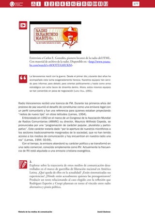 EE
Entrevista a Carlos E. Gonzáles, pionero locutor de la radio del FFML.
Con material de archivo de la radio. Disponible en: <http://www.youtu-
be.com/watch?v=0OOTUG0IUKM>
CC
La Venceremos nació con la guerra. Desde el primer día y durante diez años ha
acompañado esta lucha exageradamente heroica. Nuestros equipos han servi-
do para informar, para debatir, para orientar políticamente y hasta como arma
estratégica con ocho tacos de dinamita dentro. Ahora, estos mismos equipos
se han convertido en pieza de negociación (López Vigil, 1991).
Radio Venceremos recibió una licencia de FM. Durante los primeros años del
proceso de paz asumió el desafío de constituirse como una emisora legal con
un perfil comunitario y fue una referencia para quienes estaban proyectando
“radios de nuevo tipo” en otras latitudes (Lamas, 1994).
Entrevistado en 1992 en el marco de un Congreso de la Asociación Mundial
de Radios Comunitarias (AMARC) su director, Mauricio Wilfredo Cepeda, se
pronunciaba por una “programación de carácter popular, pluralista y partici-
pativo”. Este carácter estaría dado “por la apertura de nuestros micrófonos a
los sectores tradicionalmente marginados de la sociedad, que no han tenido
acceso a los medios de comunicación y hoy encuentran en nuestra radio una
voz” (Lamas, 1994: 93-94).
Con el tiempo, la emisora abandonó su carácter político y se transformó en
una radio comercial, conocida simplemente como RV. Actualmente la frecuen-
cia de RV está alquilada a una emisora cristiana evangélica.
KK
2.
Explorar sobre la trayectoria de otros medios de comunicación desa-
rrollados en el marco de guerrillas de liberación nacional en América
Latina. ¿Qué queda de ellos en la actualidad? ¿Están sistematizadas sus
experiencias? ¿Dónde están actualmente quienes las protagonizaron?
Producir un texto relacionando al caso elegido con la reflexión que
Rodríguez Esperón y Crespi plantean en torno al vínculo entre radio
alternativa y praxis política.
177
Historia de los medios de comunicación	 Daniel Badenes
 