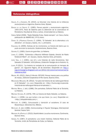 Referencias bibliográficas
Anguita, E. y Caparrós, M. (2010), La Voluntad. Una historia de la militancia
revolucionaria en Argentina. Buenos Aires: Booket.
Burgos de los Santos, C. (1983), Prensa popular y revolucionaria argentina,
1955-1975, Tesis de Diploma para la obtención de la Licenciatura en
Periodismo, Facultad de Artes y Letras, Universidad de La Habana.
Cara y Señal (2008), “Radio Rebelde/Cuba. Hasta siempre”, en: Cara y Señal,
publicación de AMARC-ALC, Nº 8, enero.
Crespi, S. y Rodríguez Esperón, C. (1994). “El Salvador: de lo alternativo a lo
alterativo”, en Causas y Azares, nro. 1, primavera.
Esquivada, G. (2009), Noticias de los montoneros. La historia del diario que no
pudo anunciar la revolución, Sudamericana, Buenos Aires.
Guevara, E. (1960), Guerra de guerrillas, La Habana.
Lamas, E. (1994), “Entrevista a Mauricio Wilfredo Cepeda, director de Radio
Farabundi Martí”, en: Causas y Azares, Buenos Aires, primavera.
López Vigil, J. I. (1991), Las mil y una historias de radio Venceremos. San
Salvador, El Salvador: UCA Editores, (Colección Testigos de la Historia; 4).
Lüers, P. (2011), “La historia no contada de la comunicación en tiempos de
guerra”, en: Siguiente Página, 29 de diciembre. Disponible en: http://
siguientepagina.blogspot.com.ar/2011/12/columna-transversal-la-
historia-no.html
Maggio, M. (2012), Diario El Mundo. PRT-ERP: Prensa masiva para una política
de masas., Editorial Cooperativa El Río Suena, Buenos Aires.
Manzanares Monjarás, M. (2012), “Un poco de historia de las radios guerrilleras
en El Salvador”. [en línea]. Disponible en: <http://hunna.org/un-poco-de-
historia-de-las-radios-guerrilleras-en-el-salvador/>.
Martínez Matos, J. (ed.) (1988), Che periodista, Editorial Pablo de la Torriente,
La Habana.
Martínez Víctores, R. (1978), 7RR, La historia de Radio Rebelde, La Habana.
Masseti, J. (1958), Los que luchan y los que lloran. [en línea]. Disponible en:
<http://eltopoblindado.com/>.
Mattelart, A. (1981), Comunicación y transición al socialismo. El caso de
Mozambique. Ediciones Era, México.
Mattelart, A. (ed.) (1986), Communicating in Popular Nicaragua, Internacional
General, Nueva York.
Montero,H. y Portela,I. (2010),RodolfoWalsh.Los años montoneros,Continente,
Buenos Aires.
Sarabia, N. (1987), El periodismo: una misión histórica, Editorial Pablo de la
Torriente, Unión de Periodistas de Cuba, La Habana.
179
Historia de los medios de comunicación	 Daniel Badenes
 