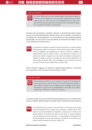 18
Historia de los medios de comunicación	 Daniel Badenes
LEER CON ATENCIÓN
LL
La cita de Walsh que abre esta unidad sugiere una primera respuesta.
Conocer nuestro pasado nos sirve para que cada experiencia no deba
empezar de cero. Nos convoca a una búsqueda de esas “lecciones”
que la historia puede aportarnos para pensar la comunicación popu-
lar y la gestión de medios comunitarios.
Se trata, claro, de producir, compartir y discutir un conocimiento sobre el pasa-
do que no circula habitualmente. Muchas veces, por el contrario, la historia es
la tradición de “los que ganaron” y su uso público es el que Eduardo Galeano
denunciaba –en los mismos años que Walsh se entrevistó con Piglia– en Las
venas abiertas de América Latina:
CC
La veneración del pasado me pareció siempre reaccionaria. La derecha elige el
pasado porque prefiere a los muertos: mundo quieto, tiempo quieto. Los pode-
rosos, que legitiman sus privilegios por la herencia, cultivan la nostalgia. Se
estudia historia como se visita un museo; y esa colección de momias es una
estafa. Nos mienten el pasado como nos mienten el presente: enmascaran la
realidad. Se obliga al oprimido a que haga suya una memoria fabricada por el
opresor, ajena, disecada, estéril. Así se resignará a vivir una vida que no es la
suya como si fuera la única posible (Galeano, 2013: 340).
Para el escritor uruguayo, en cambio, el pasado debía aparecer “convocado
por el presente, como memoria viva del tiempo nuestro”.
PARA REFLEXIONAR
LL
El conocimiento histórico no es inocente ni neutral. Es producto de
ciertas operaciones que devienen de un posicionamiento político.
Así, la historia puede servir para legitimar los privilegios de las clases
dominantes o para denunciar desigualdades y aprender de las luchas
sociales que se libraron en distintos contextos.
La historia puede ser una herramienta útil para generar-nos una mirada crítica
sobre la realidad. Walter Benjamin escribía sobre el sentido de estos saberes:
CC
El contemporáneo que al leer una obra de historia, se da cuenta de cuán larga
ha sido la preparación de la miseria que lo embarga –y mostrar esto al lector
debe ser una tarea entrañable del historiador– reconoce así el mérito de sus
propios poderes. Una historia que educa de este modo, no causa melancolía,
sino que proporciona armas a la gente (…) La penetración y actualización dia-
léctica del pasado, tal como este conecta con el presente, es la prueba de ver-
dad de la acción presente (Buck-Morss, 1995: 315).
 