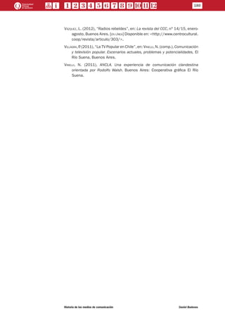 Vázquez, L. (2012), “Radios rebeldes”, en: La revista del CCC, n° 14/15, enero-
agosto, Buenos Aires. [en línea] Disponible en: <http://www.centrocultural.
coop/revista/articulo/303/>.
Villagra,P. (2011),“La TV Popular en Chile”,en: Vinelli,N. (comp.),Comunicación
y televisión popular. Escenarios actuales, problemas y potencialidades, El
Río Suena, Buenos Aires.
Vinelli, N. (2011), ANCLA. Una experiencia de comunicación clandestina
orientada por Rodolfo Walsh. Buenos Aires: Cooperativa gráfica El Río
Suena.
180
Historia de los medios de comunicación	 Daniel Badenes
 