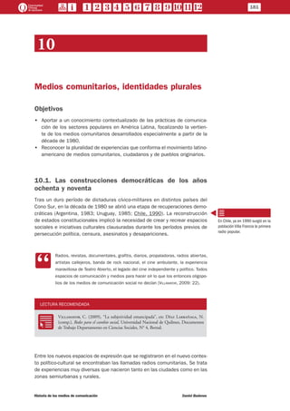 10
Medios comunitarios, identidades plurales
Objetivos
•• Aportar a un conocimiento contextualizado de las prácticas de comunica-
ción de los sectores populares en América Latina, focalizando la vertien-
te de los medios comunitarios desarrollados especialmente a partir de la
década de 1980.
•• Reconocer la pluralidad de experiencias que conforma el movimiento latino-
americano de medios comunitarios, ciudadanos y de pueblos originarios.
10.1. Las construcciones democráticas de los años
ochenta y noventa
Tras un duro período de dictaduras cívico-militares en distintos países del
Cono Sur, en la década de 1980 se abrió una etapa de recuperaciones demo-
cráticas (Argentina, 1983; Uruguay, 1985; Chile, 1990). La reconstrucción
de estados constitucionales implicó la necesidad de crear y recrear espacios
sociales e iniciativas culturales clausuradas durante los períodos previos de
persecución política, censura, asesinatos y desapariciones.
CC
Radios, revistas, documentales, grafitis, diarios, propaladoras, radios abiertas,
artistas callejeros, banda de rock nacional, el cine ambulante, la experiencia
maravillosa de Teatro Abierto, el legado del cine independiente y político. Todos
espacios de comunicación y medios para hacer oír lo que los entonces oligopo-
lios de los medios de comunicación social no decían (Villamayor, 2009: 22).
LECTURA RECOMENDADA
RR
Villamayor, C. (2009), “La subjetividad emancipada”, en: Díaz Larrañaga, N.
(comp.), Redes para el cambio social, Universidad Nacional de Quilmes, Documentos
de Trabajo Departamento en Ciencias Sociales, N° 4, Bernal.
Entre los nuevos espacios de expresión que se registraron en el nuevo contex-
to político-cultural se encontraban las llamadas radios comunitarias. Se trata
de experiencias muy diversas que nacieron tanto en las ciudades como en las
zonas semiurbanas y rurales.
En Chile, ya en 1990 surgió en la
población Villa Francia la primera
radio popular.
181
Historia de los medios de comunicación	 Daniel Badenes
 
