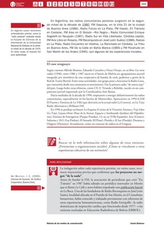 En Argentina, las radios comunitarias pioneras surgieron en la segun-
da mitad de la década de 1980. FM Sapucay, en la Villa 21 de la ciudad
de Buenos Aires (1986), Radio Futura en La Plata, FM Haedo, En Tránsito
en Castelar, FM Alas en El Bolsón –Río Negro–, Radio Comunidad Enrique
Angelelli en Neuquén (1987), Radio Sur en Villa Libertador, Córdoba capital,
FM Aire Libre en Rosario, FM Reconquista en José León Suárez (1988), Raíces
en La Plata, Radio Encuentro en Viedma, La Ranchada en Córdoba, La Tribu
en Buenos Aires, FM De la Calle en Bahía Blanca (1989) y FM Pocahullo en
San Martín de los Andes (1990), son algunas de las experiencias iniciales.
El caso uruguayo
Según cuentan Alfredo Bouissa, Eduardo Curuchet y Oscar Orcajo, en su libro Las otras
radios (1998), entre 1986 y 1987 nació en el barrio de Malvín un agrupamiento juvenil
integrado por miembros de una cooperativa de bandas de rock, grafiteros y gente de la
Red de Teatro Barrial. Entre otras actividades, este grupo puso a funcionar la Radio Luna,
que transmitía desde una camioneta en movimiento. Fue la primera radio “de nuevo tipo”
del país. Luego hubo otras efímeras, como CX 21 Tirando a Rebelde, nacida en un cam-
pamento juvenil organizado por la Coordinadora Anti Razias.
Hacia mediados de la década de 1990, empezaron a emerger definitivamente las radios
comunitarias, especialmente en los barrios de Montevideo. Aparecieron en 1994 la FM
El Puente y Emisora de La Villa (que derivaría en la actual radio La Cotorra), en La Teja;
Radio Alternativa y Brillante FM.
En 1996 se produjo un boom: La Esquina (Cerrito de la Victoria), Intrusa y Teja Libre
(La Teja), Lejano Oeste (Paso de la Arena), Espacio y Sembrando (Jardines del Hipódro-
mo), Emisora de Emergencia (Parque Posadas), Uy uy uy (Villa Española), Iava (Centro),
Subrreta y 1811 (Las Piedras), El Anzuelo (El Pinar), Florida y Al Sur (Florida), Durazno y
Oxígeno (Durazno). Actualmente, existe un centenar de radios en el Uruguay.
KK
1.
Buscar en la web información sobre algunas de estas emisoras.
¿Pertenecían a organizaciones sociales? ¿Cómo se vincularon a otras
experiencias colectivas de sus territorios?
PARA REFLEXIONAR
PP
La indagación sobre cada experiencia permite, en varios casos, reco-
nocer trayectorias previas que confirman que los proyectos no sur-
gen “de la nada”.
Antes de fundar la FM, la asociación de periodistas que creó “En
Tránsito” en 1987 había editado un periódico innovador en Morón
que se llamó La Calle y antes habían impulsado una publicación barrial
en La Boca. Una de las fundadoras de Radio Reconquista en José León
Suárez, localidad ubicada en el Partido de San Martín, en el Conurbano
bonaerense, había conocido y trabajado previamente con referentes de
otras experiencias latinoamericanas, como Radio Enriquillo –la radio
dominicana de inspiración católica que funcionaba desde 1977– o las
emisoras nucleadas en Educación Radiofónica de Bolivia (ERBOL).
En algunos casos reconocen
antecedentes previos, como la
“radio parlante” realizada desde
la Escuela de Ciencias de la
Información de la Universidad
Nacional de Córdoba,en la prime-
ra mitad de la década de 1970.
En otros casos, el impulso fue
puro aprendizaje.
Ver Martínez, J. C. (2006),
Cronista de Sucesos, Ed. Grafica
Cooperativa, Buenos Aires.
182
Historia de los medios de comunicación	 Daniel Badenes
 