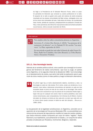do llegó a la Presidencia de El Salvador Mauricio Funes, antes un popu-
lar periodista de televisión que comenzó su carrera profesional en la radio. 
El proyecto de la radio se gestó como parte del sistema de alerta temprana
impulsado por las propias comunidades del Bajo Lempa, catalogada como una
de las zonas más vulnerables del país. Cada época de lluvias, las inundaciones
traen muerte, pérdida de cosechas y desplazamiento de población (Tomado de:
http://www.ipsnoticias.net/2013/01/nace-primera-radio-comunitaria-salvadore-
na-con-licencia, última consulta noviembre de 2013).
PARA AMPLIAR
AA
Para ampliar sobre las radios comunitarias pioneras en Argentina:
Antonini, P. y López Mac Kenzie, J. (2010), “Las pioneras: de la
resistencia a la ofensiva”, en: La Pulseada Nº 83, sección “Las otras
voces”. La Plata, septiembre de 2010.
En este artículo se puede leer más sobre la historia de radio Futura (La
Plata), Radio Sur (Córdoba), Aire Libre (Rosario), La Tribu (Buenos
Aires) y Encuentro (Viedma).
10.1.1. Una tecnología barata
Además de la variable político-cultural, otra cuestión que convergió en la emer-
gencia del fenómeno de radios comunitarias –que tuvo su auge, en países
como Argentina, en la segunda mitad de la década de 1980– fue la tecnológi-
ca: el abaratamiento de costos, que sería más tarde la explicación para la apa-
rición de otros medios (como el video político y luego la televisión alternativa).
CC
En primer lugar hay un techo absolutamente objetivo, económico y claro. La
tecnología es cada vez más barata. Por lo tanto, existe una tendencia a la ex-
pansión: crear radios y televisoras comunitarias, por ejemplo, es cada vez más
accesible desde el punto de vista de los costos de la tecnología. Este sector
es el único de la economía en que los precios de los productos finales bajan, y
bajan más que en cualquier otro sector. Sean la antena parabólica, sean esta-
ciones transmisoras, sean computadoras. Es la famosa ley de Moore: el precio
del poder de cómputo se divide por dos cada año; es decir que cada año con
el mismo dinero puedo comprar el doble de valor del cómputo… (Roncagliolo,
1998: 1043).
La recuperación de la legalidad constitucional, en Argentina, coincidió con la
aparición de la tecnología de Frecuencia Modulada (FM). La accesibilidad eco-
nómica de las emisoras de baja potencia modificó el mapa de medios radiales,
que hasta entonces estaba compuesto por unas 44 radios “legales”: Radio
Nacional y sus repetidoras, que pertenecían al Estado, y un conjunto de radios
privadas encabezado por Rivadavia, Continental, Belgrano y Splendid.
184
Historia de los medios de comunicación	 Daniel Badenes
 