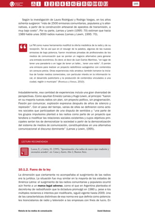 Según la investigación de Laura Rodríguez y Rodrigo Vargas, en los años
ochenta surgieron “más de 2500 emisoras comunitarias, populares y/o alter-
nativas, a partir de la construcción artesanal de aparatos de transmisión, a
muy bajo costo”. Por su parte, Lamas y Lewin (1995: 70) estiman que hacia
1989 había unas 3000 radios nuevas (Lamas y Lewin, 1995: 70).
CC
La FM como nueva herramienta modificó la oferta mediática de la radio y de su
recepción. Tal es así que en el resurgir de la palabra, algunas de las nuevas
emisoras de baja potencia, fueron iniciativas privadas de profesionales de los
medios de comunicación que se ponían un negocio alternativo para generar
una entrada económica. Es decir, al decir de Juan Carlos Martínez, “en lugar de
tener una panadería o en lugar de tener un taller... tener una radio”. O ponían
una emisora para realizar un proyecto radiofónico autogestivo con contenidos
sin censura previa. Otras experiencias más amateur, también tomaron la inicia-
tiva de fundar medios comerciales, con particular interés en la información lo-
cal, el desarrollo publicitario y la producción de contenidos vinculados a una
ciudad, región o municipio” (Rodríguez y Vargas, 2010).
Indudablemente, esa cantidad de experiencias incluía una gran diversidad de
perspectivas. Como apuntan Ernesto Lamas y Hugo Lewin, al principio “fueron
en su mayoría nuevas radios sin plan, sin proyecto político, sin programación.
Pasión por comunicar, explosión expresiva después de años de silencio y
represión”. Con el paso del tiempo, varias de ellas se definieron como acto-
res sociales que participaban de una disputa de sentidos y “una parte de
los grupos impulsores planteó a las radios como parte de un proyecto que
tendiera a modificar las relaciones sociales existentes y cuyos objetivos prin-
cipales serían los de democratizar la sociedad a partir de la democratización
del sistema de medios de comunicación, constituyéndose en una alternativa
comunicacional al discurso dominante” (Lamas y Lewin, 1995).
LECTURA RECOMENDADA
RR
Lamas, E. y Lewin, H. (1995), “Aproximación a las radios de nuevo tipo: tradición y
escenarios actuales”, en: Causa y Azares, Año 2, Buenos Aires.
10.1.2. Fuera de la ley
La dimensión que ciertamente no acompañaba al surgimiento de las radios
era la jurídica. La situación fue muy similar en la mayoría de los estados de
América Latina: el surgimiento de las radios comunitarias y populares ocurrió
aún frente a un marco legal adverso, como el que en Argentina planteaba el
decreto-ley de radiodifusión que la dictadura promulgó en 1980 y, pese a los
múltiples reclamos e intentos por modificarlo, siguió vigente hasta 2009. Una
de las características distintivas de esa norma era que definía como potencia-
les licenciatarios de radio y televisión a las empresas con fines de lucro. En
185
Historia de los medios de comunicación	 Daniel Badenes
 