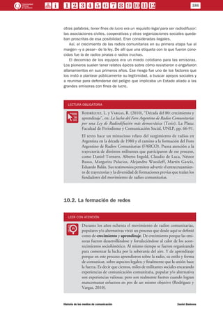 otras palabras, tener fines de lucro era un requisito legal para ser radiodifusor:
las asociaciones civiles, cooperativas y otras organizaciones sociales queda-
ban proscritas de esa posibilidad. Eran consideradas ilegales.
Así, el crecimiento de las radios comunitarias en su primera etapa fue al
margen –y a pesar– de la ley. De allí que una etiqueta con la que fueron cono-
cidas fue la de radios piratas o radios truchas.
El decomiso de los equipos era un miedo cotidiano para las emisoras.
Los pioneros suelen tener relatos épicos sobre cómo resistieron o engañaron
allanamientos en sus primeros años. Ese riesgo fue uno de los factores que
los instó a plantear públicamente su legitimidad, a buscar apoyos sociales y
a reunirse para defenderse del peligro que implicaba un Estado aliado a las
grandes emisoras con fines de lucro.
LECTURA OBLIGATORIA
OO
Rodríguez, L. y Vargas, R. (2010), “Década del 80: crecimiento y
aprendizaje”, en: La lucha del Foro Argentino de Radios Comunitarias
por una Ley de Radiodifusión más democrática (Tesis). La Plata:
Facultad de Periodismo y Comunicación Social, UNLP, pp. 66-91.
El texto hace un minucioso relato del surgimiento de radios en
Argentina en la década de 1980 y el camino a la formación del Foro
Argentino de Radios Comunitarias (FARCO). Presta atención a la
trayectoria de distintos militantes que participaron de ese proceso,
como Daniel Tornero, Alberto Ingold, Claudio de Luca, Néstor
Busso, Margarita Palacios, Alejandro Wassileff, Martín García,
Eduardo Balán. Sus testimonios permiten advertir el entrecruzamien-
to de trayectorias y la diversidad de formaciones previas que traían los
fundadores del movimiento de radios comunitarias.
10.2. La formación de redes
LEER CON ATENCIÓN
LL
Durante los años ochenta el movimiento de radios comunitarias,
populares y/o alternativas vivió un proceso que desde aquí se definió
como de crecimiento y aprendizaje. De crecimiento porque las emi-
soras fueron desarrollándose y fortaleciéndose al calor de los acon-
tecimientos sociohistórico. Al mismo tiempo se fueron organizando
para comenzar la lucha por la soberanía del aire. Y de aprendizaje
porque en este proceso aprendieron sobre la radio, su estilo y forma
de comunicar, sobre aspectos legales; y finalmente que la unión hace
la fuerza. Es decir que cientos, miles de militantes sociales encarando
experiencias de comunicación comunitaria, popular y/o alternativa
son experiencias valiosas; pero son realmente fuertes cuando logran
mancomunar esfuerzos en pos de un mismo objetivo (Rodríguez y
Vargas, 2010).
186
Historia de los medios de comunicación	 Daniel Badenes
 