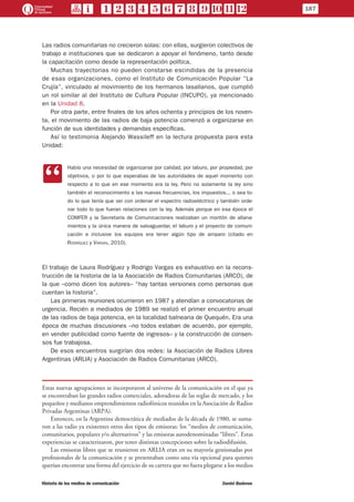 Las radios comunitarias no crecieron solas: con ellas, surgieron colectivos de
trabajo e instituciones que se dedicaron a apoyar el fenómeno, tanto desde
la capacitación como desde la representación política.
Muchas trayectorias no pueden constarse escindidas de la presencia
de esas organizaciones, como el Instituto de Comunicación Popular “La
Crujía”, vinculado al movimiento de los hermanos lasallanos, que cumplió
un rol similar al del Instituto de Cultura Popular (INCUPO), ya mencionado
en la Unidad 8.
Por otra parte, entre finales de los años ochenta y principios de los noven-
ta, el movimiento de las radios de baja potencia comenzó a organizarse en
función de sus identidades y demandas específicas.
Así lo testimonia Alejando Wassileff en la lectura propuesta para esta
Unidad:
CC
Había una necesidad de organizarse por calidad, por laburo, por propiedad, por
objetivos, o por lo que esperabas de las autoridades de aquel momento con
respecto a lo que en ese momento era la ley. Pero no solamente la ley sino
también el reconocimiento a las nuevas frecuencias, los impuestos... o sea to-
do lo que tenía que ver con ordenar el espectro radioeléctrico y también orde-
nar todo lo que fueran relaciones con la ley. Además porque en esa época el
COMFER y la Secretaría de Comunicaciones realizaban un montón de allana-
mientos y la única manera de salvaguardar, el laburo y el proyecto de comuni-
cación e inclusive los equipos era tener algún tipo de amparo (citado en
Rodríguez y Vargas, 2010).
El trabajo de Laura Rodríguez y Rodrigo Vargas es exhaustivo en la recons-
trucción de la historia de la la Asociación de Radios Comunitarias (ARCO), de
la que –como dicen los autores– “hay tantas versiones como personas que
cuentan la historia”.
Las primeras reuniones ocurrieron en 1987 y atendían a convocatorias de
urgencia. Recién a mediados de 1989 se realizó el primer encuentro anual
de las radios de baja potencia, en la localidad balnearia de Quequén. Era una
época de muchas discusiones –no todos estaban de acuerdo, por ejemplo,
en vender publicidad como fuente de ingresos– y la construcción de consen-
sos fue trabajosa.
De esos encuentros surgirían dos redes: la Asociación de Radios Libres
Argentinas (ARLIA) y Asociación de Radios Comunitarias (ARCO).
Estas nuevas agrupaciones se incorporaron al universo de la comunicación en el que ya
se encontraban las grandes radios comerciales, adoradoras de las reglas de mercado, y los
pequeños y medianos emprendimientos radiofónicos reunidos en la Asociación de Radios
Privadas Argentinas (ARPA).
Entonces, en la Argentina democrática de mediados de la década de 1980, se suma-
ron a las radio ya existentes otros dos tipos de emisoras: los “medios de comunicación,
comunitarios, populares y/o alternativos” y las emisoras autodenominadas “libres”. Estas
experiencias se caracterizaron, por tener distintas concepciones sobre la radiodifusión.
Las emisoras libres que se reunieron en ARLIA eran en su mayoría gestionadas por
profesionales de la comunicación y se presentaban como una vía opcional para quienes
querían encontrar una forma del ejercicio de su carrera que no fuera plegarse a los medios
187
Historia de los medios de comunicación	 Daniel Badenes
 