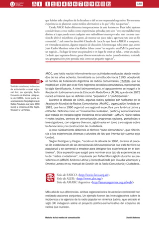 que habían sido cómplices de la dictadura o del sector empresarial argentino. Por eso estas
experiencias se plantean como medios alternativos a lo que “ellos no querían”.
Desde ARCO hubo diferentes interpretaciones de este fenómeno. Pues había quienes
consideraban a estas radios como experiencias privadas pero con “otra mentalidad muy
distinta a la que puede tener cualquier otro radiodifusor nuevo privado, sino con esta cues-
tión de abrir el micrófono a la gente, de mostrar un poco más la apertura pero con un fin
comercial...”, tal como las describió Claudio de Luca; lo que llevó a ARCO a compartir,
en reiteradas ocasiones, algunos espacios de discusión. Mientras que había otros que, como
Juan Carlos Martínez veían a las Radios Libres como “un negocio, una PyMEs, para hacer
un negocio... En lugar de tener una panadería o en lugar de tener un taller... tener una radio.
Es decir, que ingresara dinero, ganar dinero teniendo una radio: pasando música, teniendo
una programación pero pensada más como un pequeño negocio”.
ARCO, que había nacido informalmente con actividades realizadas desde media-
dos de los años ochenta, formalizaría su constitución hacia 1990, adoptando
el nombre de Federación Argentina de radios comunitarias (FARCO), que se
modificó en 1994 por el de Foro Argentino de radios comunitarias, manteniendo
la sigla identificatoria. A nivel latinoamericano, el agrupamiento se integró a la
Asociación Latinoamericana de Educación Radiofónica (ALER), que desde 1972
nucleó emisoras que se definían como “populares” o “participativas”.
Durante la década de 1990, algunas radios optarían por nuclearse en la
Asociación Mundial de Radios Comunitarias (AMARC), organización fundada en
1983, que hacia 1990 organizó una regional específica para América Latina y
el Caribe. Definida como un “movimiento ciudadano, político y comunicacional
que trabaja en red para lograr incidencia en la sociedad”, AMARC reúne radios
y redes locales, centros de comunicación, programas radiales, periodistas e
investigadores, con orígenes diversos, aglutinados en torno a consignas sobre
la democracia y la construcción de ciudadanía.
A este nucleamiento debemos el término “radio comunitaria”, que referen-
cia a las experiencias diversas y plurales de las que intenta dar cuenta esta
Unidad.
Según Rodríguez y Vargas, “recién en la década de 1990, durante el proce-
so de estabilización de las democracias latinoamericanas que este término se
popularizó y se comenzó a emplear para designar las experiencias en el con-
tinente”. Otra expresión que surgió para nominar este tipo de experiencias es
la de “radios ciudadanas”, impulsada por Rafael Roncagliolo durante su pre-
sidencia en AMARC América Latina y conceptualizada por Claudia Villamayor y
Ernesto Lamas en su manual de Gestión de la Radio Comunitaria y Ciudadana.
WW
Sitio de FARCO <http://www.farco.org.ar/>
Sitio de ALER: <http://www.aler.org/>
Sitio de AMARC Argentina <http://amarcargentina.org.ar/web/>
Más allá de sus diferencias, ambas organizaciones de alcance continental han
realizado acciones conjuntas. Un ejemplo fueron las investigaciones sobre la
incidencia y la vigencia de la radio popular en América Latina, que entrado el
siglo XXI indagaron sobre el proyecto político-comunicativo del conjunto de
radios que nuclean.
También existieron instancias
de articulación a nivel regio-
nal. Así, por ejemplo, Radio
Encuentro de Viedma –integran-
te de FARCO– formó parte de
una Asociación Norpatagónica de
Radios Populares,que hacia 1990
reunió a emisoras de Río Negro,
Neuquén y La Pampa.
188
Historia de los medios de comunicación	 Daniel Badenes
 