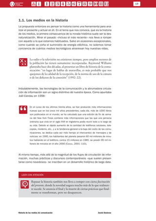 19
Historia de los medios de comunicación	 Daniel Badenes
1.1. Los medios en la historia
La propuesta entonces es pensar la historia como una herramienta para ana-
lizar el presente y actuar en él. En el tema que nos convoca, que es la historia
de los medios, la primera consecuencia de la mirada histórica suele ser la des-
naturalización. Mirar el pasado –incluso el más reciente– nos lleva a romper
con aquello a lo que estamos habituados. Salvo en ocasiones excepcionales,
como cuando se corta el suministro de energía eléctrica, no solemos tomar
conciencia de cuántos medios tecnológicos atraviesan hoy nuestras vidas.
xx
La radio o la televisión no existieron siempre, pero amplios sectores de
la población las tienen sumamente incorporadas. Raymond Williams
planteaba hace dos décadas, al presentar un libro de historia de la comu-
nicación: “en lugar de hablar de maravillas, es más probable que nos
quejemos de la calidad de la recepción, de la norma de uso de la cámara
o de los defectos de la conexión” (1992: 22).
Indudablemente, las tecnologías de la comunicación y la abrumadora circula-
ción de información son un signo distintivo de nuestra época. Como apuntaba
Joël Candau en 1998:
CC
En el curso de los últimos treinta años, se han producido más informaciones
nuevas que en los cinco mil años precedentes; cada día, más de 1000 libros
son publicados en el mundo; se ha calculado que una edición de fin de sema-
na del New York Times contiene más informaciones que las que una persona
ordinaria que vivía en el siglo XVII en Inglaterra podía reunir todo a lo largo de
su vida. Debido al rápido aumento de la cantidad de teléfonos celulares, tele-
copias, modems, etc., y a la tendencia general a la baja del costo de las comu-
nicaciones, se dedica cada vez más tiempo al intercambio de mensajes y de
noticias: en 1995, los habitantes del planeta pasaron 60 mil millones de minu-
tos hablando en el teléfono, contra 15 millones en 1985; se prevén 95 mil mi-
llones de minutos en el año 2000 (Candau, 2001: 110).
Al mismo tiempo, más allá de la magnitud de los flujos de circulación de infor-
mación, muchas prácticas y discursos contemporáneos –que suelen presen-
tarse como novedosos– se inscriben en un desarrollo histórico de larga data.
LEER CON ATENCIÓN
LL
Repasar la historia también nos lleva a romper con cierta fascinación
del presente, donde la novedad augura mucho más de lo que realmen-
te sucede. Se anuncia el final y la muerte de ciertas prácticas que final-
mente se transforman, pero no desaparecen.
 