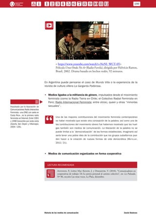 EE
< https://www.youtube.com/watch?v=NeNI_WCT-0Y>
Película Uma Onda No Ar (Radio Favela), dirigida por Helvécio Ratton,
Brasil, 2002. Drama basado en hechos reales, 92 minutos.
En Argentina puede pensarse el caso de Mundo Villa o la experiencia de la
revista de cultura villera La Garganta Poderosa.
•• Medios ligados a la militancia de género, impulsados desde el movimiento
feminista (como la Radio Tierra en Chile; el Colectivo Radial Feminista en
Perú; Radio Internacional Feminista; entre otros), queer y otras “minorías
sexuales”.
CC
Una de las mayores contribuciones del movimiento feminista contemporáneo
es haber mostrado que existe otra concepción de la palabra; así como una de
las contribuciones del movimiento obrero fue habernos mostrado que las huel-
gas también son medios de comunicación. La liberación de la palabra no se
puede limitar a la ´democratización´ de las formas establecidas. Imaginarlo así
sería tener una pobre idea de la contribución que los grupos subalternos pue-
den hacer a la creación de nuevas formas de vida democrática (Mattelart,
2011: 21).
•• Medios de comunicación organizados en forma cooperativa
LECTURA RECOMENDADA
RR
Antonini, P., López Mac Kenzie, J. y Demaestri, V. (2010), “Comunicadores en
cooperativas de trabajo: De la carrera personal al camino colectivo”, en: La Pulseada,
Nº 86, sección Las otras voces, La Plata, diciembre.
Impulsada por la Asociación de
Comunicaciones Radio Interactiva
Feminista –una ONG con sede en
Costa Rica–, es la primera radio
feminista en Internet. Entre 1991
y 1998 transmitía por onda corta
(Geerts, Van Oeyen y Villamayor,
2004: 126).
190
Historia de los medios de comunicación	 Daniel Badenes
 