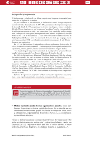 Recuperados y cooperativos
El fenómeno que a principios de este siglo se conoció como “empresas recuperadas”, tam-
bién se dio en el plano de los medios.
Ni para las fábricas ni para los medios, el fenómeno era nuevo. Aunque se expandió
y cobró visibilidad durante la crisis de 2001-2002, existen casos de empresas recuperadas
de fines de la década de 1980, en particular en el sector metalúrgico, e incluso a mediados
del siglo XX, en situaciones en que los patrones “acordaban” con los viejos empleados
la cesión de una empresa en crisis a una cooperativa. En el caso de los medios, aunque
no se catalogara con esa etiqueta, podría pensarse como empresa recuperada el caso de la
Radio del Sur LU3, de Bahía Blanca. La radio había sido creada en 1942 como filial de
Radio Splendid de Buenos Aires. Fue cambiando de manos hasta que un grupo empre-
sario la abandonó en 1992. Los trabajadores no admitieron que dejara de salir del aire, y
formaron una cooperativa.
En 1971, el diario riojano El Independiente –editado regularmente desde octubre de
1959– fue refundado como cooperativa. La nueva organización incorporó como asociados
a periodistas, obreros gráficos, personal administrativo e incluso antiguos dueños.
Tres décadas después la experiencia acumulada de El Independiente sería una referencia
para los “diarios recuperados” en el marco del proceso de los años dos mil.
En 2001, el Diario del centro del país, de Villa María –fundado en 1984– fue refunda-
do como cooperativa. En 2002 atravesaron un proceso similar el Comercio y Justicia, de
Córdoba –que databa de 1939– y el Diario de la Región de Chaco –de 1990.
Junto a la Cooperativa La Posta (La Posta del Noroeste, Lincoln, 2004, el primer diario
bonaerense editado por una cooperativa), la Cooperativa Bases (Río Cuarto, El Megáfono,
2004), la Cooperativa La Masa (Redacción Rosario, 2008), la Cooperativa EcoMedios
(EcoDias, Bahía Blanca, 2010) y Cooperativa Extrabajadores de Crítica (Crítica), los
cuatro diarios formaron FADICRRA, una federación de diarios y revistas cooperativos
fundada en 2009.
La forma de organización cooperativa también es uno de los “repertorios” que caracte-
rizan a varias experiencias de radios comunitarias formadas en los años noventa.
LECTURA RECOMENDADA
RR
Federación Asociativa de Diarios y Comunicadores Cooperativos de la Repúbli-
ca Argentina (2001). Periodismo con valores. El libro de la historia de la Federación
ADICCRRA. Ministerio de Trabajo, Empleo y Seguridad Social. Primera edición, Bue-
nos Aires.
•• Medios impulsados desde diversas organizaciones sociales, cuyas iden-
tidades determinan en buena medida los temas de su agenda, ya sea
asambleas ambientalistas, grupos vinculados al trabajo con niños, niñas
y adolescentes, organizaciones de derechos humanos, asociaciones de
consumidores, etcétera.
“Antes se definía los actores sociales más en términos de ´clase social´. Hoy
se ha ampliado la selección a otros ejes”, explican Andrés Geerts y Victor van
Oeyen (2001: 31). “Algunos de estos ejes son: la calidad de vida, el medio
ambiente, el enfoque de género, el estado de derecho, la ciudadanía…”.
191
Historia de los medios de comunicación	 Daniel Badenes
 