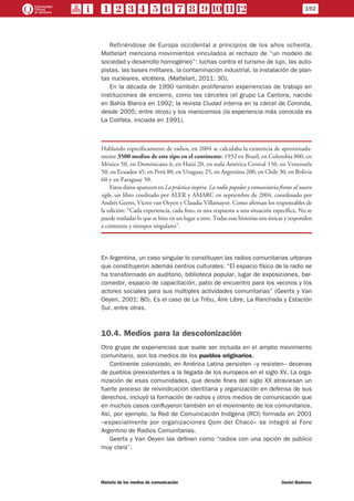 Refiriéndose de Europa occidental a principios de los años ochenta,
Mattelart menciona movimientos vinculados al rechazo de “un modelo de
sociedad y desarrollo homogéneo”: luchas contra el turismo de lujo, las auto-
pistas, las bases militares, la contaminación industrial, la instalación de plan-
tas nucleares, etcétera. (Mattelart, 2011: 30).
En la década de 1990 también proliferaron experiencias de trabajo en
instituciones de encierro, como las cárceles (el grupo La Cantora, nacido
en Bahía Blanca en 1992; la revista Ciudad interna en la cárcel de Coronda,
desde 2005; entre otros) y los manicomios (la experiencia más conocida es
La Colifata, iniciada en 1991).
Hablando específicamente de radios, en 2004 se calculaba la existencia de aproximada-
mente 3500 medios de este tipo en el continente: 1932 en Brasil, en Colombia 800, en
México 50, en Dominicana 6, en Haití 20, en toda América Central 150, en Venezuela
50, en Ecuador 45, en Perú 80, en Uruguay 25, en Argentina 200, en Chile 30, en Bolivia
60 y en Paraguay 50.
Estos datos aparecen en La práctica inspira. La radio popular y comunitaria frente al nuevo
siglo, un libro coeditado por ALER y AMARC en septiembre de 2004, coordinado por
Andrés Geerts, Víctor van Oeyen y Claudia Villamayor. Como afirman los responsables de
la edición: “Cada experiencia, cada foto, es una respuesta a una situación específica. No se
puede trasladar lo que se hizo en un lugar a otro. Todas esas historias son únicas y responden
a contextos y tiempos singulares”.
En Argentina, un caso singular lo constituyen las radios comunitarias urbanas
que constituyeron además centros culturales: “El espacio físico de la radio se
ha transformado en auditorio, biblioteca popular, lugar de exposiciones, bar-
comedor, espacio de capacitación, patio de encuentro para los vecinos y los
actores sociales para sus múltiples actividades comunitarias” (Geerts y Van
Oeyen, 2001: 80). Es el caso de La Tribu, Aire Libre, La Ranchada y Estación
Sur, entre otras.
10.4. Medios para la descolonización
Otro grupo de experiencias que suele ser incluida en el amplio movimiento
comunitario, son los medios de los pueblos originarios.
Continente colonizado, en América Latina persisten –y resisten– decenas
de pueblos preexistentes a la llegada de los europeos en el siglo XV. La orga-
nización de esas comunidades, que desde fines del siglo XX atraviesan un
fuerte proceso de reivindicación identitaria y organización en defensa de sus
derechos, incluyó la formación de radios y otros medios de comunicación que
en muchos casos confluyeron también en el movimiento de los comunitarios.
Así, por ejemplo, la Red de Comunicación Indígena (RCI) formada en 2001
–especialmente por organizaciones Qom del Chaco– se integró al Foro
Argentino de Radios Comunitarias.
Geerts y Van Oeyen las definen como “radios con una opción de público
muy clara”.
192
Historia de los medios de comunicación	 Daniel Badenes
 