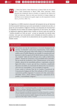 CC
[...] Radio San Gabriel y Radio Tawantintuyo en Bolivia, Radio Voz de la Sierra
Norte y Radio Huayacocotla en México, ERPE, Radio Latacunga y Radio
Bicultural de la Federación Shuar en Ecuador y la mayoría de las radios de la
FGER en Guatemala. Todas las radios que transmiten en lengua indígena se
identifican con los intereses de su gente, logran una alta respuesta de sintonía
(Geerts y Van Oeyen, 2001: 71).
En Argentina, en 2009, durante la discusión del proyecto de Ley de Servicios
de Comunicación Audiovisual que sería sancionada en octubre de ese año, un
grupo de comunicadores indígenas introdujo una propuesta de reconocimien-
to específico de los medios de pueblos originarios en esa norma. Así, según
la legislación argentina vigente estos medios no forman parte del sector de
“medios privados sin fines de lucro” –al que se adscriben las demás expe-
riencias– sino que son reconocidos como entidades de derecho público, no
gubernamentales, en función de la preexistencia de los pueblos respecto al
Estado nación.
PARA REFLEXIONAR
PP
Para pensar este tipo de experiencias es necesario desapegarnos de
visiones “occidentales” acerca de la comunicación. Como explica
Oscar Moreno (del portal Avkin Pivke Mapu) en Descolonizando la
palabra, para el Pueblo Mapuche, por ejemplo, la comunicación está
presente en todos los aspectos de la vida de manera circular y horizon-
tal, en donde “nadie está más arriba que otro y nadie es dueño de la
palabra”. Durante las ceremonias y otras actividades de las comunida-
des esa noción de circulación es clave. Históricamente, en las comu-
nidades, además de las autoridades políticas y espirituales, existió la
figura del werken o vocero, que aún hoy se mantiene, cumpliendo
funciones vinculadas a la transmisión de información y la comunica-
ción entre las comunidades y con la sociedad no mapuche.
Como señala el informe final de la Cumbre Continental de
Comunicación Indígena de Abya Yala realizada en 2010, la comuni-
cación de los pueblos originarios “se sustenta en la vida, cosmovisión,
identidad, valores, cultura, idiomas originarios y aspiraciones de los
pueblos y nacionalidades indígenas”..
LECTURA RECOMENDADA
RR
Yaniello, F. (2012). Descolonizando la palabra. Los medios de comunicación del Pueblo
Mapuche en Puelmapu (Argentina), Tesis de Licenciatura, Facultad de Periodismo y
Comunicación Social, Universidad Nacional de La Plata.
Hace un interesante recorrido por los procesos de creación, formación y crecimien-
to de los medios de comunicación mapuche en el actual territorio argentino, a tra-
vés de seis casos de experiencias radiales y digitales, de lo que hoy son las provincias
argentinas de Río Negro, Chubut y Neuquén.
193
Historia de los medios de comunicación	 Daniel Badenes
 