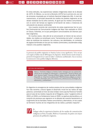En otras latitudes, las experiencias radiales indigenistas datan de la década
de 1970. En México, La voz de la Montaña (1979) fue la primera de una red
de emisoras impulsada por el Instituto Nacional Indigenista (INI). A nivel lati-
noamericano, el principal desarrollo de medios de pueblos originarios se da
desde mediados de los años ochenta. Al igual que los medios comunitarios,
con el correr del tiempo se registra la formación de redes e instancias de
articulación de alcance continental.
Una muestra reciente del crecimiento de estas experiencias fue la cum-
bre Continental de Comunicación Indígena del Abya Yala realizada en 2010
en Cauca, Colombia, en la que participaron comunicadores de diversos pue-
blos originarios.
En muchos casos, más allá de la comunicación al interior de las comuni-
dades, los medios se constituyen como “herramientas de lucha”: a través de
ellos se visibilizan los reclamos, las culturas y las identidades, en contextos
de pugnas territoriales en los que los medios comerciales y occidentales estig-
matizan a los pueblos originarios.
La presencia de pueblos originarios en América Latina es muy significativa. Tal es así que
en la región se hablan más de 400 lenguas. En Argentina –donde durante mucho tiempo se
promovió el imaginario de un “país sin indios”, totalmente castellanizado–, hoy se reconoce
la existencia de veinte pueblos indígenas diferentes.
LECTURA RECOMENDADA
RR
Salazar, J. “Activismo indígena en América Latina: estrategias para una construcción
cultural de las tecnologías de información y comunicación”. Journal of Iberian and
Latin American Studies. University of Western Sydney. Australia, diciembre de 2002.
Disponible en: <http://www.academia.edu/778823/Activismo_indigena_en_Amer-
ica_Latina_Estrategias_para_una_construccion_cultural_de_las_tecnologias_de_
informacion_y_comunicacion>.
En Argentina la emergencia de medios propios de las comunidades indígenas
fue más reciente y estuvo ligada al desarrollo inicial de las radios de baja
potencia, comentado al inicio de esta Unidad. Como apunta Florencia Yaniello
para el caso de los medios mapuche de la Patagonia, estos “surgieron entre el
2002 y el 2004 y se fortalecieron hacia el 2009. La apertura democrática y un
conjunto de procesos que siguieron en la década del noventa favorecieron el
surgimiento de los llamados medios comunitarios y alternativos, en los cuales
se formaron muchos de los integrantes de las radios y portales mapuche”.
KK
2.
Indagar sobre la experiencia histórica de los medios de comunicación
indígenas en Perú, Ecuador, Bolivia o Guatemala, los países con mayor
presencia de población originaria.
194
Historia de los medios de comunicación	 Daniel Badenes
 