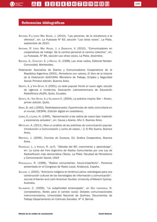 Referencias bibliográficas
Antonini, P. y López Mac Kenzie, J. (2010), “Las pioneras: de la resistencia a la
ofensiva”, en: La Pulseada Nº 83, sección “Las otras voces”, La Plata,
septiembre de 2010.
Antonini, P.; López Mac Kenzie, J. y Demaestri, V. (2010), “Comunicadores en
cooperativas de trabajo: De la carrera personal al camino colectivo”, en:
La Pulseada, Nº 86, sección Las otras voces, La Plata, diciembre.
Bouissa, A., Curuchet, E. y Orcajo, O. (1998), Las otras radios, Editorial Nordan-
Comunidad, Montevideo.
Federación Asociativa de Diarios y Comunicadores Cooperativos de la
República Argentina (2001). Periodismo con valores. El libro de la historia
de la Federación ADICCRRA. Ministerio de Trabajo, Empleo y Seguridad
Social. Primera edición, Buenos Aires.
Geerts, A. y Van Oeyen, V. (2001), La radio popular frente al nuevo siglo: estudio
de vigencia e incidencia, Asociación Latinoamericana de Educación
Radiofónica (ALER), Quito, Ecuador.
Geerts, A.; Van Oeyen, V. y Villamayor C. (2004), La práctica inspira, Aler – Amarc,
primer edición, Quito.
Giard, B. (ed.) (2002), RadioApasionados: Experiencias de radio comunitaria en
el mundo, CIESPAL (Edición digital en castellano).
Lamas, E. y Lewin, H. (1995), “Aproximación a las radios de nuevo tipo: tradición
y escenarios actuales”, en: Causa y Azares, Año 2, Buenos Aires.
Mattelart, A. (2011), Para un análisis de las prácticas de comunicación popular.
Introducción a Comunicación y lucha de clases / 2, El Río Suena, Buenos
Aires.
Martínez, J. (2006), Cronista de Sucesos, Ed. Grafica Cooperativa, Buenos
Aires.
Rodríguez, L. y Vargas, R. (s/f). “Década del 80: crecimiento y aprendizaje”,
en: La lucha del Foro Argentino de Radios Comunitarias por una Ley de
Radiodifusión más democrática (Tesis). La Plata: Facultad de Periodismo
y Comunicación Social, UNLP.
Roncagliolo, R. (1998), “Radios comunitarias: futuro-imperfecto”. Ponencia
presentada en el Congreso de Radio Local, Andalucía, España.
Salazar, J. (2002), “Activismo indígena en América Latina: estrategias para una
construcción cultural de las tecnologías de información y comunicación”.
Journal of Iberian and Latin American Studies. University of Western Sydney.
Australia.
Villamayor, C. (2009), “La subjetividad emancipada”, en Díaz Larrañaga, N.
(compiladora), Redes para el cambio social. Debates comunicacionales
interuniversitarios, Universidad Nacional de Quilmes, Documentos de
Trabajo Departamento en Ciencias Sociales, N° 4, Bernal.
195
Historia de los medios de comunicación	 Daniel Badenes
 