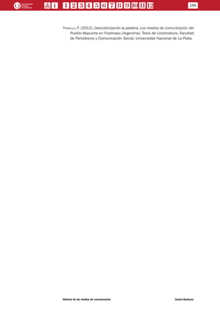 Yaniello, F. (2012), Descolonizando la palabra. Los medios de comunicación del
Pueblo Mapuche en Puelmapu (Argentina). Tesis de Licenciatura. Facultad
de Periodismo y Comunicación Social, Universidad Nacional de La Plata.
196
Historia de los medios de comunicación	 Daniel Badenes
 
