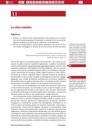 11
La ciber-rebelión
Objetivos
•• Aportar a un conocimiento contextualizado de las prácticas de comunica-
ción de los sectores populares, focalizando la vertiente de las herramientas
digitales forjadas en la época de las rebeliones antineoliberales.
•• Pensar las características y problemáticas específicas del uso de los nue-
vos medios tecnológicos al servicio de los movimientos sociales actuales.
“...si concentrar información ha sido la clave de esta
administración imperial de poder, hacerla circular es una manera de
debilitarlo” (Lavaca, 2006: 14)
A fines del siglo XX, en distintos países del continente y del mundo se pro-
dujeron revueltas contra el capitalismo globalizado. Surgieron movimientos
sociales que proponían nuevas formas de organización política y también hubo
estallidos ciudadanos contra Gobiernos de tinte neoliberal, como los que pro-
vocaron el final de los de Abdalá Bucaram (1997) y Yamil Mahua en Ecuador
(2000), Raúl Cubas en Paraguay (1999), Alberto Fujimori en Perú (2001),
Fernando de la Rúa en Argentina (2001) y Gonzalo Sánchez de Lozada en
Bolivia (2003). A nivel mundial, se gestó un heterogéneo movimiento “antiglo-
balización” que, a través de distintas movilizaciones y encuentros, expresó su
descontento hacia las políticas de ajuste fiscal y los tratados de libre comercio
que promovían los estados aliados con las empresas transnacionales.
Las condiciones de posibilidad de esa amplia articulación de movimientos
a nivel mundial estuvieron muy vinculadas con las nuevas tecnologías, de las
que las organizaciones hicieron un uso cada vez más intensivo. Internet tuvo
un rol fundamental para la circulación global de la información y el uso de la
telefonía celular fue clave en las movilizaciones “antiglobalización”.
Las movilizaciones contra la globalización neoliberal, generalmente convo-
cadas en rechazo a cumbres intergubernamentales donde se trataron acuer-
dos de libre comercio, aglutinaron a organizaciones de distintas corrientes
ideológicas y a movimientos sociales muy heterogéneos. Confluyeron en un
mismo espacio de protesta grupos de izquierda anarquistas, comunistas y
autonomistas; movimientos ecologistas, pacifistas o antimilitaristas; ONG
cristianas y grupos preocupados por el avance de la pobreza; organizaciones
indigenistas; sindicatos y federaciones estudiantiles; así como también grupos
con trabajo en áreas específicas como la promoción de la economía social, la
producción de medicamentos genéricos, la soberanía alimentaria, etcétera. Se
coincidía en un reclamo contra la deuda externa, la necesidad de controlar el
avance de las transnacionales, un pedido de reforma o supresión de las insti-
En algunos procesos latinoameri-
canos, esas “nuevas” eran viejas
formas: implicaban la recupera-
ción de tradiciones originarias,
como en el caso del zapatismo.
La autogestión y la horizontalidad
emergieron como bandera y como
desafío para otras organizaciones
sociales, como los movimientos
de trabajadores desocupados
(los “piqueteros”) y las fábricas
recuperadas por sus trabajadores.
La movilización en red recibió dis-
tintos nombres, desde “globalifó-
bicos” hasta “altermundistas”. La
expresión “altermundismo” pro-
viene del lema adoptado por el
Foro Social Mundial: “Otro mundo
es posible”.
197
Historia de los medios de comunicación	 Daniel Badenes
 