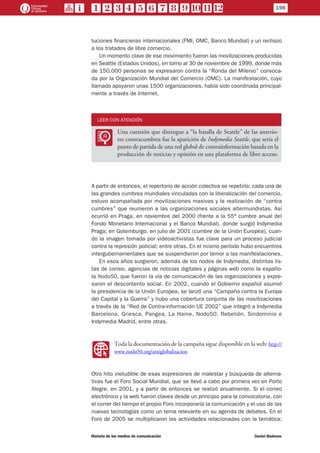 tuciones financieras internacionales (FMI, OMC, Banco Mundial) y un rechazo
a los tratados de libre comercio.
Un momento clave de ese movimiento fueron las movilizaciones producidas
en Seattle (Estados Unidos), en torno al 30 de noviembre de 1999, donde más
de 150.000 personas se expresaron contra la “Ronda del Milenio” convoca-
da por la Organización Mundial del Comercio (OMC). La manifestación, cuyo
llamado apoyaron unas 1500 organizaciones, había sido coordinada principal-
mente a través de Internet.
LEER CON ATENCIÓN
LL
Una cuestión que distingue a “la batalla de Seattle” de las anterio-
res contracumbres fue la aparición de Indymedia Seattle, que sería el
punto de partida de una red global de contrainformación basada en la
producción de noticias y opinión en una plataforma de libre acceso.
A partir de entonces, el repertorio de acción colectiva se repetiría: cada una de
las grandes cumbres mundiales vinculadas con la liberalización del comercio,
estuvo acompañada por movilizaciones masivas y la realización de “contra
cumbres” que reunieron a las organizaciones sociales altermundistas. Así
ocurrió en Praga, en noviembre del 2000 (frente a la 55ª cumbre anual del
Fondo Monetario Internacional y el Banco Mundial), donde surgió Indymedia
Praga; en Gotemburgo, en julio de 2001 (cumbre de la Unión Europea), cuan-
do la imagen tomada por videoactivistas fue clave para un proceso judicial
contra la represión policial; entre otras. En el mismo período hubo encuentros
intergubernamentales que se suspendieron por temor a las manifestaciones.
En esos años surgieron, además de los nodos de Indymedia, distintas lis-
tas de correo, agencias de noticias digitales y páginas web como la españo-
la Nodo50, que fueron la vía de comunicación de las organizaciones y expre-
saron el descontento social. En 2002, cuando el Gobierno español asumió
la presidencia de la Unión Europea, se lanzó una “Campaña contra la Europa
del Capital y la Guerra” y hubo una cobertura conjunta de las movilizaciones
a través de la “Red de Contra-información UE 2002” que integró a Indymedia
Barcelona, Griesca, Pangea, La Haine, Nodo50, Rebelión, Sindominio e
Indymedia Madrid, entre otras.
WW
Toda la documentación de la campaña sigue disponible en la web: http://
www.nodo50.org/antiglobalizacion
Otro hito ineludible de esas expresiones de malestar y búsqueda de alterna-
tivas fue el Foro Social Mundial, que se llevó a cabo por primera vez en Porto
Alegre, en 2001, y a partir de entonces se realizó anualmente. Si el correo
electrónico y la web fueron claves desde un principio para la convocatoria, con
el correr del tiempo el propio Foro incorporaría la comunicación y el uso de las
nuevas tecnologías como un tema relevante en su agenda de debates. En el
Foro de 2005 se multiplicaron las actividades relacionadas con la temática:
198
Historia de los medios de comunicación	 Daniel Badenes
 