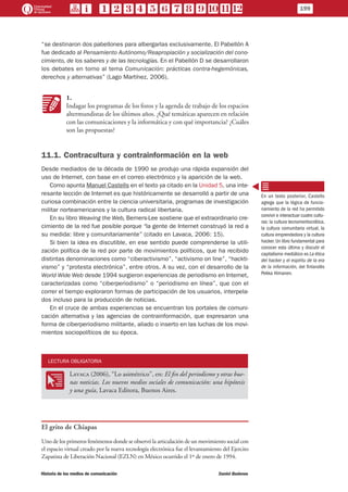 “se destinaron dos pabellones para albergarlas exclusivamente. El Pabellón A
fue dedicado al Pensamiento Autónomo/Reapropiación y socialización del cono-
cimiento, de los saberes y de las tecnologías. En el Pabellón D se desarrollaron
los debates en torno al tema Comunicación: prácticas contra-hegemónicas,
derechos y alternativas” (Lago Martínez, 2006).
KK
1.
Indagar los programas de los foros y la agenda de trabajo de los espacios
altermundistas de los últimos años. ¿Qué temáticas aparecen en relación
con las comunicaciones y la informática y con qué importancia? ¿Cuáles
son las propuestas?
11.1. Contracultura y contrainformación en la web
Desde mediados de la década de 1990 se produjo una rápida expansión del
uso de Internet, con base en el correo electrónico y la aparición de la web.
Como apunta Manuel Castells en el texto ya citado en la Unidad 5, una inte-
resante lección de Internet es que históricamente se desarrolló a partir de una
curiosa combinación entre la ciencia universitaria, programas de investigación
militar norteamericanos y la cultura radical libertaria.
En su libro Weaving the Web, Berners-Lee sostiene que el extraordinario cre-
cimiento de la red fue posible porque “la gente de Internet construyó la red a
su medida: libre y comunitariamente” (citado en Lavaca, 2006: 15).
Si bien la idea es discutible, en ese sentido puede comprenderse la utili-
zación política de la red por parte de movimientos políticos, que ha recibido
distintas denominaciones como “ciberactivismo”, “activismo on line”, “hackti-
vismo” y “protesta electrónica”, entre otros. A su vez, con el desarrollo de la
World Wide Web desde 1994 surgieron experiencias de periodismo en Internet,
caracterizadas como “ciberperiodismo” o “periodismo en línea”, que con el
correr el tiempo exploraron formas de participación de los usuarios, interpela-
dos incluso para la producción de noticias.
En el cruce de ambas experiencias se encuentran los portales de comuni-
cación alternativa y las agencias de contrainformación, que expresaron una
forma de ciberperiodismo militante, aliado o inserto en las luchas de los movi-
mientos sociopolíticos de su época.
LECTURA OBLIGATORIA
OO
Lavaca (2006), “Lo asimétrico”, en: El fin del periodismo y otras bue-
nas noticias. Los nuevos medios sociales de comunicación: una hipótesis
y una guía, Lavaca Editora, Buenos Aires.
El grito de Chiapas
Uno de los primeros fenómenos donde se observó la articulación de un movimiento social con
el espacio virtual creado por la nueva tecnología electrónica fue el levantamiento del Ejercito
Zapatista de Liberación Nacional (EZLN) en México ocurrido el 1º de enero de 1994.
En un texto posterior, Castells
agrega que la lógica de funcio-
namiento de la red ha permitido
convivir e interactuar cuatro cultu-
ras: la cultura tecnomeritocrática,
la cultura comunitaria virtual, la
cultura emprendedora y la cultura
hacker. Un libro fundamental para
conocer esta última y discutir el
capitalismo mediático es La ética
del hacker y el espíritu de la era
de la información, del finlandés
Pekka Himanen.
199
Historia de los medios de comunicación	 Daniel Badenes
 
