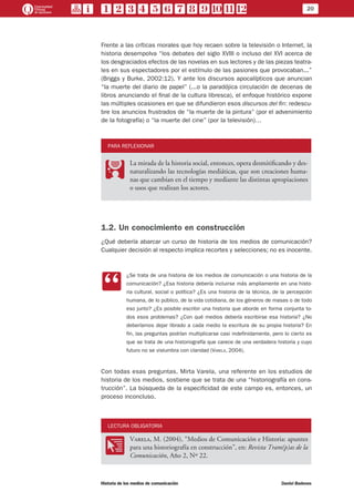 20
Historia de los medios de comunicación	 Daniel Badenes
Frente a las críticas morales que hoy recaen sobre la televisión o Internet, la
historia desempolva “los debates del siglo XVIII o incluso del XVI acerca de
los desgraciados efectos de las novelas en sus lectores y de las piezas teatra-
les en sus espectadores por el estímulo de las pasiones que provocaban...”
(Briggs y Burke, 2002:12). Y ante los discursos apocalípticos que anuncian
“la muerte del diario de papel” (...o la paradójica circulación de decenas de
libros anunciando el final de la cultura libresca), el enfoque histórico expone
las múltiples ocasiones en que se difundieron esos discursos del fin: redescu-
bre los anuncios frustrados de “la muerte de la pintura” (por el advenimiento
de la fotografía) o “la muerte del cine” (por la televisión)…
PARA REFLEXIONAR
PP
La mirada de la historia social, entonces, opera desmitificando y des-
naturalizando las tecnologías mediáticas, que son creaciones huma-
nas que cambian en el tiempo y mediante las distintas apropiaciones
o usos que realizan los actores.
1.2. Un conocimiento en construcción
¿Qué debería abarcar un curso de historia de los medios de comunicación?
Cualquier decisión al respecto implica recortes y selecciones; no es inocente.
CC
¿Se trata de una historia de los medios de comunicación o una historia de la
comunicación? ¿Esa historia debería incluirse más ampliamente en una histo-
ria cultural, social o política? ¿Es una historia de la técnica, de la percepción
humana, de lo público, de la vida cotidiana, de los géneros de masas o de todo
eso junto? ¿Es posible escribir una historia que aborde en forma conjunta to-
dos esos problemas? ¿Con qué medios debería escribirse esa historia? ¿No
deberíamos dejar librado a cada medio la escritura de su propia historia? En
fin, las preguntas podrían multiplicarse casi indefinidamente, pero lo cierto es
que se trata de una historiografía que carece de una verdadera historia y cuyo
futuro no se vislumbra con claridad (Varela, 2004).
Con todas esas preguntas, Mirta Varela, una referente en los estudios de
historia de los medios, sostiene que se trata de una “historiografía en cons-
trucción”. La búsqueda de la especificidad de este campo es, entonces, un
proceso inconcluso.
LECTURA OBLIGATORIA
OO
Varela, M. (2004), “Medios de Comunicación e Historia: apuntes
para una historiografía en construcción”, en: Revista Tram(p)as de la
Comunicación, Año 2, Nº 22.
 