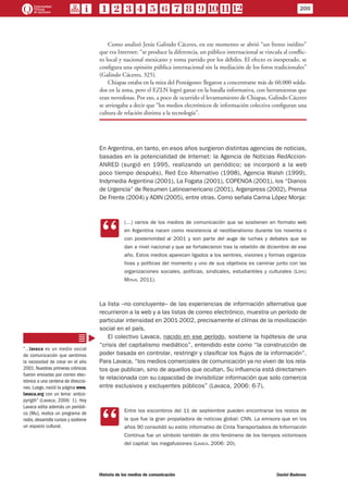Como analizó Jesús Galindo Cáceres, en ese momento se abrió “un frente inédito”
que era Internet: “se produce la diferencia, un público internacional se vincula al conflic-
to local y nacional mexicano y toma partido por los débiles. El efecto es inesperado, se
configura una opinión pública internacional sin la mediación de los foros tradicionales”
(Galindo Cáceres, 325).
Chiapas estaba en la mira del Pentágono: llegaron a concentrarse más de 60.000 solda-
dos en la zona, pero el EZLN logró ganar en la batalla informativa, con herramientas que
eran novedosas. Por eso, a poco de ocurrido el levantamiento de Chiapas, Galindo Cáceres
se arriesgaba a decir que “los medios electrónicos de información colectiva configuran una
cultura de relación distinta a la tecnología”.
En Argentina, en tanto, en esos años surgieron distintas agencias de noticias,
basadas en la potencialidad de Internet: la Agencia de Noticias RedAccion-
ANRED (surgió en 1995, realizando un periódico; se incorporó a la web
poco tiempo después), Red Eco Alternativo (1998), Agencia Walsh (1999),
Indymedia Argentina (2001), La Fogata (2001), COPENOA (2001), los “Diarios
de Urgencia” de Resumen Latinoamericano (2001), Argenpress (2002), Prensa
De Frente (2004) y ADIN (2005), entre otras. Como señala Carina López Monja:
CC
(…) varios de los medios de comunicación que se sostienen en formato web
en Argentina nacen como resistencia al neoliberalismo durante los noventa o
con posterioridad al 2001 y son parte del auge de luchas y debates que se
dan a nivel nacional y que se fortalecieron tras la rebelión de diciembre de ese
año. Estos medios aparecen ligados a los sentires, visiones y formas organiza-
tivas y políticas del momento y uno de sus objetivos es caminar junto con las
organizaciones sociales, políticas, sindicales, estudiantiles y culturales (López
Monja, 2011).
La lista –no concluyente– de las experiencias de información alternativa que
recurrieron a la web y a las listas de correo electrónico, muestra un período de
particular intensidad en 2001-2002, precisamente el clímax de la movilización
social en el país.
El colectivo Lavaca, nacido en ese período, sostiene la hipótesis de una
“crisis del capitalismo mediático”, entendido este como “la construcción de
poder basada en controlar, restringir y clasificar los flujos de la información”.
Para Lavaca, “los medios comerciales de comunicación ya no viven de los rela-
tos que publican, sino de aquellos que ocultan. Su influencia está directamen-
te relacionada con su capacidad de invisibilizar información que solo comercia
entre exclusivos y excluyentes públicos” (Lavaca, 2006: 6-7).
CC
Entre los escombros del 11 de septiembre pueden encontrarse los restos de
la que fue la gran propaladora de noticias global: CNN. La emisora que en los
años 90 consolidó su estilo informativo de Cinta Transportadora de Información
Continua fue un símbolo también de otro fenómeno de los tiempos victoriosos
del capital: las megafusiones (Lavaca, 2006: 20).
“…lavaca es un medio social
de comunicación que sentimos
la necesidad de crear en el año
2001. Nuestras primeras crónicas
fueron enviadas por correo elec-
trónico a una centena de direccio-
nes. Luego, nació la página www.
lavaca.org con un lema: antico-
pyrigth” (Lavaca, 2006: 1). Hoy
Lavaca edita además un periódi-
co (Mu), realiza un programa de
radio, desarrolla cursos y sostiene
un espacio cultural.
200
Historia de los medios de comunicación	 Daniel Badenes
 