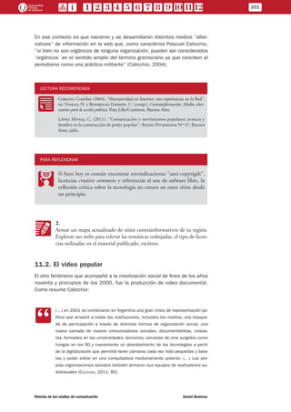 En ese contexto es que nacieron y se desarrollaron distintos medios “alter-
nativos” de información en la web que, como caracteriza Pascual Calicchio,
“si bien no son orgánicos de ninguna organización, pueden ser considerados
´orgánicos´ en el sentido amplio del término gramsciano ya que conciben al
periodismo como una práctica militante” (Calicchio, 2004).
LECTURA RECOMENDADA
RR
Colectivo ConoSur (2004), “Alternatividad en Internet: tres experiencias en la Red”,
en: Vinelli, N. y Rodríguez Esperón, C. (comp.), Contrainformación. Medios alter-
nativos para la acción política, Peña Lillo/Contiente, Buenos Aires.
López Monja, C. (2011), “Comunicación y movimientos populares: avances y
desafíos en la construcción de poder popular”, Revista Herramienta Nº 47, Buenos
Aires, julio.
PARA REFLEXIONAR
PP
Si bien hoy es común encontrar reivindicaciones “anti-copyrigth”,
licencias creative commons y referencias al uso de sofware libre, la
reflexión crítica sobre la tecnología no estuvo en estos sitios desde
un principio.
KK
2.
Armar un mapa actualizado de sitios contrainformativos de tu región.
Explorar sus webs para relevar las temáticas trabajadas, el tipo de licen-
cias utilizadas en el material publicado, etcétera.
11.2. El video popular
El otro fenómeno que acompañó a la movilización social de fines de los años
noventa y principios de los 2000, fue la producción de video documental.
Como resume Calicchio:
CC
(…) en 2001 se combinaron en Argentina una gran crisis de representación po-
lítica que arrastró a todas las instituciones, incluidos los medios, una búsque-
da de participación a través de distintas formas de organización social, una
nueva camada de nuevos comunicadores sociales, documentalistas, cineas-
tas, formados en las universidades, terciarios, escuelas de cine surgidos como
hongos en los 90 y nuevamente un abaratamiento de las tecnologías a partir
de la digitalización que permitía tener cámaras cada vez más pequeñas y bara-
tas y poder editar en una computadora medianamente potente. (…) Las pro-
pias organizaciones sociales también armaron sus equipos de realizadores au-
diovisuales (Calicchio, 2011: 80).
201
Historia de los medios de comunicación	 Daniel Badenes
 