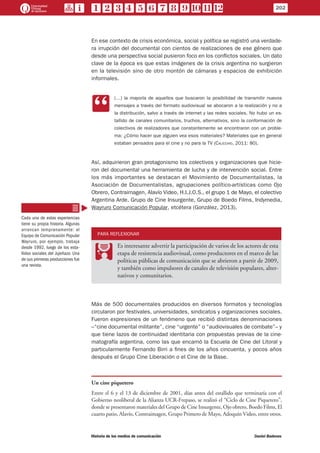 En ese contexto de crisis económica, social y política se registró una verdade-
ra irrupción del documental con cientos de realizaciones de ese género que
desde una perspectiva social pusieron foco en los conflictos sociales. Un dato
clave de la época es que estas imágenes de la crisis argentina no surgieron
en la televisión sino de otro montón de cámaras y espacios de exhibición
informales.
CC
(…) la mayoría de aquellos que buscaron la posibilidad de transmitir nuevos
mensajes a través del formato audiovisual se abocaron a la realización y no a
la distribución, salvo a través de internet y las redes sociales. No hubo un es-
tallido de canales comunitarios, truchos, alternativos, sino la conformación de
colectivos de realizadores que constantemente se encontraron con un proble-
ma: ¿Cómo hacer que alguien vea esos materiales? Materiales que en general
estaban pensados para el cine y no para la TV (Calicchio, 2011: 80).
Así, adquirieron gran protagonismo los colectivos y organizaciones que hicie-
ron del documental una herramienta de lucha y de intervención social. Entre
los más importantes se destacan el Movimiento de Documentalistas, la
Asociación de Documentalistas, agrupaciones político-artísticas como Ojo
Obrero, Contraimagen, Alavío Video, H.I.J.O.S., el grupo 1 de Mayo, el colectivo
Argentina Arde, Grupo de Cine Insurgente, Grupo de Boedo Films, Indymedia,
Wayruro Comunicación Popular, etcétera (González, 2013).
PARA REFLEXIONAR
PP
Es interesante advertir la participación de varios de los actores de esta
etapa de resistencia audiovisual, como productores en el marco de las
políticas públicas de comunicación que se abrieron a partir de 2009,
y también como impulsores de canales de televisión populares, alter-
nativos y comunitarios.
Más de 500 documentales producidos en diversos formatos y tecnologías
circularon por festivales, universidades, sindicatos y organizaciones sociales.
Fueron expresiones de un fenómeno que recibió distintas denominaciones
–“cine documental militante”, cine “urgente” o “audiovisuales de combate”– y
que tiene lazos de continuidad identitaria con propuestas previas de la cine-
matografía argentina, como las que encarnó la Escuela de Cine del Litoral y
particularmente Fernando Birri a fines de los años cincuenta, y pocos años
después el Grupo Cine Liberación o el Cine de la Base.
Un cine piquetero
Entre el 6 y el 13 de diciembre de 2001, días antes del estallido que terminaría con el
Gobierno neoliberal de la Alianza UCR-Frepaso, se realizó el “Ciclo de Cine Piquetero”,
donde se presentaron materiales del Grupo de Cine Insurgente, Ojo obrero, Boedo Films, El
cuarto patio, Alavío, Contraimagen, Grupo Primero de Mayo, Adoquín Video, entre otros.
Cada una de estas experiencias
tiene su propia historia. Algunas
arrancan tempranamente: el
Equipo de Comunicación Popular
Wayruro, por ejemplo, trabaja
desde 1992, luego de los esta-
llidos sociales del Jujeñazo. Una
de sus primeras producciones fue
una revista.
202
Historia de los medios de comunicación	 Daniel Badenes
 